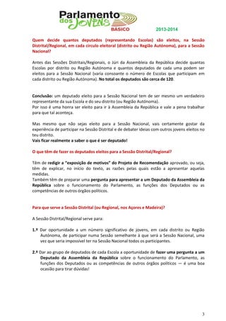 2013-2014
Quem decide quantos deputados (representando Escolas) são eleitos, na Sessão
Distrital/Regional, em cada círculo eleitoral (distrito ou Região Autónoma), para a Sessão
Nacional?
Antes das Sessões Distritais/Regionais, o Júri da Assembleia da República decide quantas
Escolas por distrito ou Região Autónoma e quantos deputados de cada uma podem ser
eleitos para a Sessão Nacional (varia consoante o número de Escolas que participam em
cada distrito ou Região Autónoma). No total os deputados são cerca de 120.

Conclusão: um deputado eleito para a Sessão Nacional tem de ser mesmo um verdadeiro
representante da sua Escola e do seu distrito (ou Região Autónoma).
Por isso é uma honra ser eleito para ir à Assembleia da República e vale a pena trabalhar
para que tal aconteça.
Mas mesmo que não sejas eleito para a Sessão Nacional, vais certamente gostar da
experiência de participar na Sessão Distrital e de debater ideias com outros jovens eleitos no
teu distrito.
Vais ficar realmente a saber o que é ser deputado!
O que têm de fazer os deputados eleitos para a Sessão Distrital/Regional?
Têm de redigir a “exposição de motivos” do Projeto de Recomendação aprovado, ou seja,
têm de explicar, no início do texto, as razões pelas quais estão a apresentar aquelas
medidas.
Também têm de preparar uma pergunta para apresentar a um Deputado da Assembleia da
República sobre o funcionamento do Parlamento, as funções dos Deputados ou as
competências de outros órgãos políticos.

Para que serve a Sessão Distrital (ou Regional, nos Açores e Madeira)?
A Sessão Distrital/Regional serve para:
1.º Dar oportunidade a um número significativo de jovens, em cada distrito ou Região
Autónoma, de participar numa Sessão semelhante à que será a Sessão Nacional, uma
vez que seria impossível ter na Sessão Nacional todos os participantes.
2.º Dar ao grupo de deputados de cada Escola a oportunidade de fazer uma pergunta a um
Deputado da Assembleia da República sobre o funcionamento do Parlamento, as
funções dos Deputados ou as competências de outros órgãos políticos — é uma boa
ocasião para tirar dúvidas!

3

 