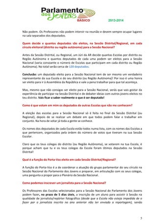 2013-2014

Não podem. Os Professores não podem intervir na reunião e devem sempre ocupar lugares
na sala separados dos deputados.
Quem decide e quantos deputados são eleitos, na Sessão Distrital/Regional, em cada
círculo eleitoral (distrito ou região autónoma) para a Sessão Nacional?
Antes da Sessão Distrital, ou Regional, um Júri da AR decide quantas Escolas por distrito ou
Região Autónoma e quantos deputados de cada uma podem ser eleitos para a Sessão
Nacional (varia consoante o número de Escolas que participam em cada distrito ou Região
Autónoma). No total serão cerca de 120 deputados.
Conclusão: um deputado eleito para a Sessão Nacional tem de ser mesmo um verdadeiro
representante da sua Escola e do seu distrito (ou Região Autónoma)! Por isso é uma honra
ser eleito para ir à Assembleia da República e vale a pena trabalhar para que tal aconteça.
Mas, mesmo que não consigas ser eleito para a Sessão Nacional, verás que vais gostar da
experiência de participar na Sessão Distrital e de debater ideias com outros jovens eleitos no
teu distrito. Vais ficar a saber realmente o que é ser deputado!
Como é que votam em mim os deputados de outras Escolas que não me conhecem?
A eleição das escolas para a Sessão Nacional só é feita no final da Sessão Distrital (ou
Regional), depois de se realizar um debate em que todos podem falar e trabalhar em
conjunto. Na hora de votar já toda a gente se conhece.
Os nomes dos deputados de cada Escola estão todos numa lista, com os nomes das Escolas a
que pertencem, organizados pela ordem do número de votos que tiveram na sua Sessão
Escolar.
Claro que os teus colegas do distrito (ou Região Autónoma), se votarem na tua Escola, é
porque acham que tu e os teus colegas da Escola foram ótimos deputados na Sessão
Distrital!
Qual é a função do Porta-Voz eleito em cada Sessão Distrital/Regional?
A função do Porta-Voz é a de coordenar a atuação do grupo parlamentar do seu círculo na
Sessão Nacional do Parlamento dos Jovens e preparar, em articulação com os seus colegas,
uma pergunta a propor para o Plenário da Sessão Nacional.
Como podemos inscrever um jornalista para a Sessão Nacional?
Os Professores das Escolas selecionadas para a Sessão Nacional do Parlamento dos Jovens
podem fazer, no prazo de 5 dias úteis, a inscrição de um aluno para assistir à Sessão na
qualidade de jornalista/repórter fotográfico (desde que a Escola não esteja impedida de o
fazer por o jornalista inscrito no ano anterior não ter enviado a reportagem), sendo

5

 