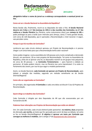 2013-2014
obrigatório indicar o nome do jornal ou o endereço correspondente a eventual jornal online.
Como vai ser a Sessão Nacional na Assembleia da República?
Nesta Sessão vão, finalmente, reunir-se os deputados de todo o País. A Sessão Nacional
decorre em 2 dias: o 1.º dia (começa às 14h) é o das reuniões das Comissões; no 2.º dia
realiza-se a Sessão Plenária (ou Plenário, como costumamos dizer) que começa às 10h e
pode prolongar-se para a tarde (com intervalo para almoço, claro). É nesta grande Sessão,
com cerca de 120 deputados, que é aprovada a Recomendação a nível nacional. A seguir,
vais perceber como.
Porque é que há reuniões de Comissões?
Lembra-te que cada círculo eleitoral aprovou um Projeto de Recomendação e é preciso
chegar a um único texto para que a Recomendação tenha valor nacional!
Como podes imaginar, numa assembleia de 120 pessoas seria muito complicado e demorado
discutir, em pormenor, 20 ou mais projetos de Recomendação. Tal como na Assembleia da
República, antes de se aprovar uma lei, os deputados reúnem-se em grupos mais pequenos,
de cerca de 30 pessoas — as Comissões Parlamentares — para fazerem o debate ao
pormenor. Aí todos podem intervir, mas no Plenário isso seria impraticável. E tu estás no
Parlamento dos Jovens, por isso há que seguir o modelo parlamentar.
Assim, na Sessão Nacional, cada Comissão vai aprovar um Projeto de Recomendação, após
debate e votação das medidas, seguindo um método semelhante ao da Sessão
Distrital/Regional.
Como vão ser organizadas as Comissões?
Em princípio, são organizadas 4 Comissões e cada uma delas vai discutir 5 (ou 6) Projetos de
Recomendação.

Quem dirige os trabalhos das Comissões?
Cada Comissão é dirigida por dois Deputados da AR que são assessorados por um
funcionário da AR.
Podemos fazer alterações aos Projetos de Recomendação que estão em debate?
Sim. Em cada Comissão, cada círculo eleitoral pode apresentar, no máximo, duas propostas
de alteração, por escrito, ao texto que for aprovado para servir de base ao debate, tal como
se faz na Sessão Distrital/Regional. O objetivo é aprovar um texto por Comissão que
consagre as melhores 5 medidas. (ver o artigo 5.º do Regulamento das Comissões).

6

 