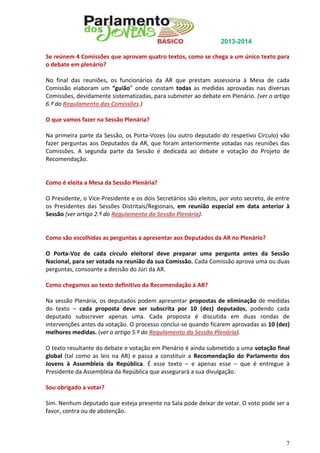 2013-2014
Se reúnem 4 Comissões que aprovam quatro textos, como se chega a um único texto para
o debate em plenário?
No final das reuniões, os funcionários da AR que prestam assessoria à Mesa de cada
Comissão elaboram um “guião” onde constam todas as medidas aprovadas nas diversas
Comissões, devidamente sistematizadas, para submeter ao debate em Plenário. (ver o artigo
6.º do Regulamento das Comissões.)
O que vamos fazer na Sessão Plenária?
Na primeira parte da Sessão, os Porta-Vozes (ou outro deputado do respetivo Círculo) vão
fazer perguntas aos Deputados da AR, que foram anteriormente votadas nas reuniões das
Comissões. A segunda parte da Sessão é dedicada ao debate e votação do Projeto de
Recomendação.

Como é eleita a Mesa da Sessão Plenária?
O Presidente, o Vice-Presidente e os dois Secretários são eleitos, por voto secreto, de entre
os Presidentes das Sessões Distritais/Regionais, em reunião especial em data anterior à
Sessão (ver artigo 2.º do Regulamento da Sessão Plenária).

Como são escolhidas as perguntas a apresentar aos Deputados da AR no Plenário?
O Porta-Voz de cada círculo eleitoral deve preparar uma pergunta antes da Sessão
Nacional, para ser votada na reunião da sua Comissão. Cada Comissão aprova uma ou duas
perguntas, consoante a decisão do Júri da AR.
Como chegamos ao texto definitivo da Recomendação à AR?
Na sessão Plenária, os deputados podem apresentar propostas de eliminação de medidas
do texto – cada proposta deve ser subscrita por 10 (dez) deputados, podendo cada
deputado subscrever apenas uma. Cada proposta é discutida em duas rondas de
intervenções antes da votação. O processo conclui-se quando ficarem aprovadas as 10 (dez)
melhores medidas. (ver o artigo 5.º do Regulamento da Sessão Plenária).
O texto resultante do debate e votação em Plenário é ainda submetido a uma votação final
global (tal como as leis na AR) e passa a constituir a Recomendação do Parlamento dos
Jovens à Assembleia da República. É esse texto – e apenas esse – que é entregue à
Presidente da Assembleia da República que assegurará a sua divulgação.
Sou obrigado a votar?
Sim. Nenhum deputado que esteja presente na Sala pode deixar de votar. O voto pode ser a
favor, contra ou de abstenção.

7

 