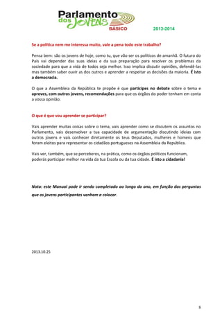 2013-2014

Se a política nem me interessa muito, vale a pena todo este trabalho?
Pensa bem: são os jovens de hoje, como tu, que vão ser os políticos de amanhã. O futuro do
País vai depender das suas ideias e da sua preparação para resolver os problemas da
sociedade para que a vida de todos seja melhor. Isso implica discutir opiniões, defendê-las
mas também saber ouvir as dos outros e aprender a respeitar as decisões da maioria. É isto
a democracia.
O que a Assembleia da República te propõe é que participes no debate sobre o tema e
aproves, com outros jovens, recomendações para que os órgãos do poder tenham em conta
a vossa opinião.

O que é que vou aprender se participar?
Vais aprender muitas coisas sobre o tema, vais aprender como se discutem os assuntos no
Parlamento, vais desenvolver a tua capacidade de argumentação discutindo ideias com
outros jovens e vais conhecer diretamente os teus Deputados, mulheres e homens que
foram eleitos para representar os cidadãos portugueses na Assembleia da República.
Vais ver, também, que se perceberes, na prática, como os órgãos políticos funcionam,
poderás participar melhor na vida da tua Escola ou da tua cidade. É isto a cidadania!

Nota: este Manual pode ir sendo completado ao longo do ano, em função das perguntas
que os jovens participantes venham a colocar.

2013.10.25

8

 