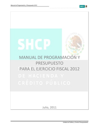 Manual de Programación y Presupuesto 2012




  
                                                  
                                                  


             MANUAL DE PROGRAMACIÓN Y 
                    PRESUPUESTO 
             PARA EL EJERCICIO FISCAL 2012 
  
  
  

                                            Julio, 2011 



                                                           Unidad de Política y Control Presupuestario
 