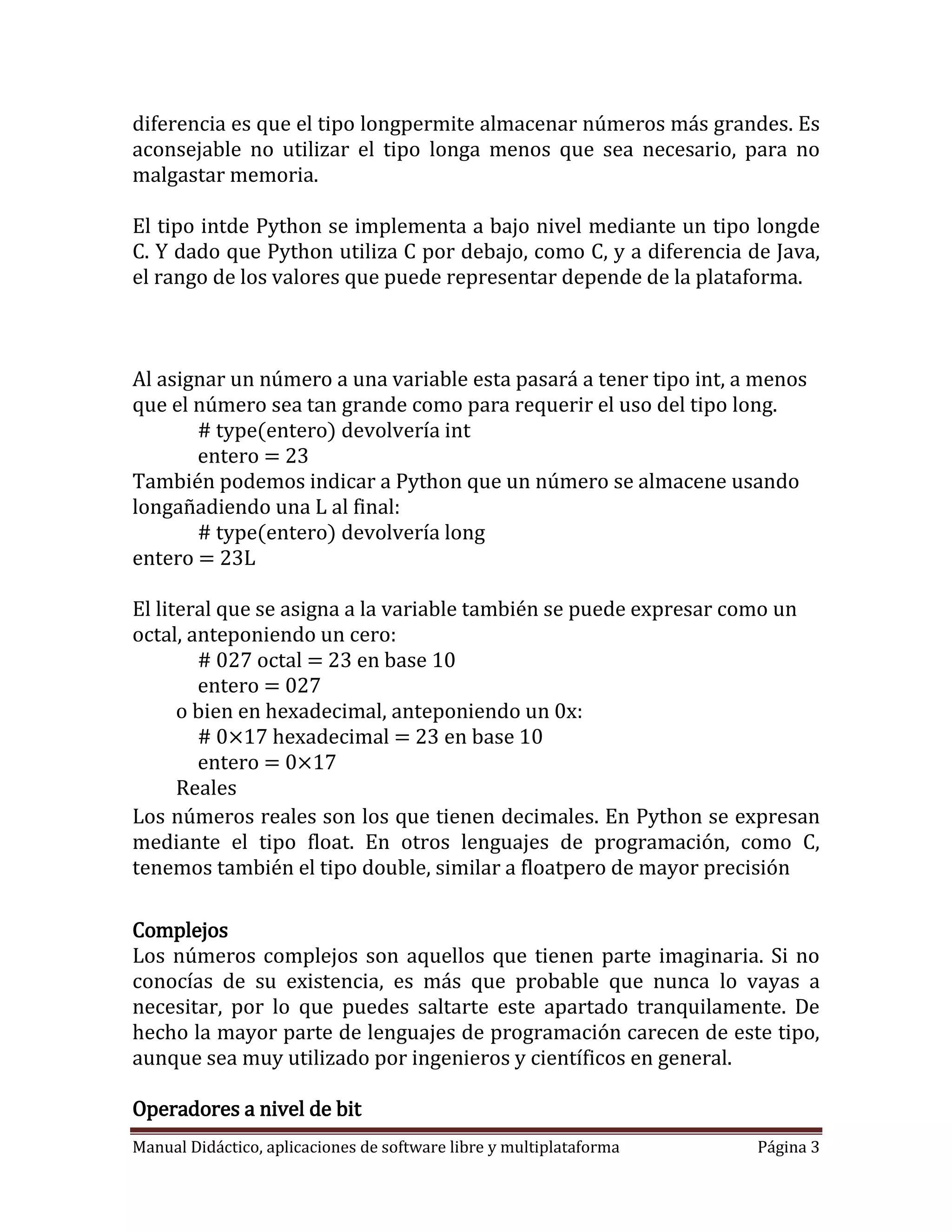 diferencia es que el tipo longpermite almacenar números más grandes. Es
aconsejable no utilizar el tipo longa menos que sea necesario, para no
malgastar memoria.

El tipo intde Python se implementa a bajo nivel mediante un tipo longde
C. Y dado que Python utiliza C por debajo, como C, y a diferencia de Java,
el rango de los valores que puede representar depende de la plataforma.



Al asignar un número a una variable esta pasará a tener tipo int, a menos
que el número sea tan grande como para requerir el uso del tipo long.
       # type(entero) devolvería int
       entero = 23
También podemos indicar a Python que un número se almacene usando
longañadiendo una L al final:
       # type(entero) devolvería long
entero = 23L

El literal que se asigna a la variable también se puede expresar como un
octal, anteponiendo un cero:
        # 027 octal = 23 en base 10
        entero = 027
      o bien en hexadecimal, anteponiendo un 0x:
        # 0×17 hexadecimal = 23 en base 10
        entero = 0×17
      Reales
Los números reales son los que tienen decimales. En Python se expresan
mediante el tipo float. En otros lenguajes de programación, como C,
tenemos también el tipo double, similar a floatpero de mayor precisión

Complejos
Los números complejos son aquellos que tienen parte imaginaria. Si no
conocías de su existencia, es más que probable que nunca lo vayas a
necesitar, por lo que puedes saltarte este apartado tranquilamente. De
hecho la mayor parte de lenguajes de programación carecen de este tipo,
aunque sea muy utilizado por ingenieros y científicos en general.

Operadores a nivel de bit
Manual Didáctico, aplicaciones de software libre y multiplataforma   Página 3
 