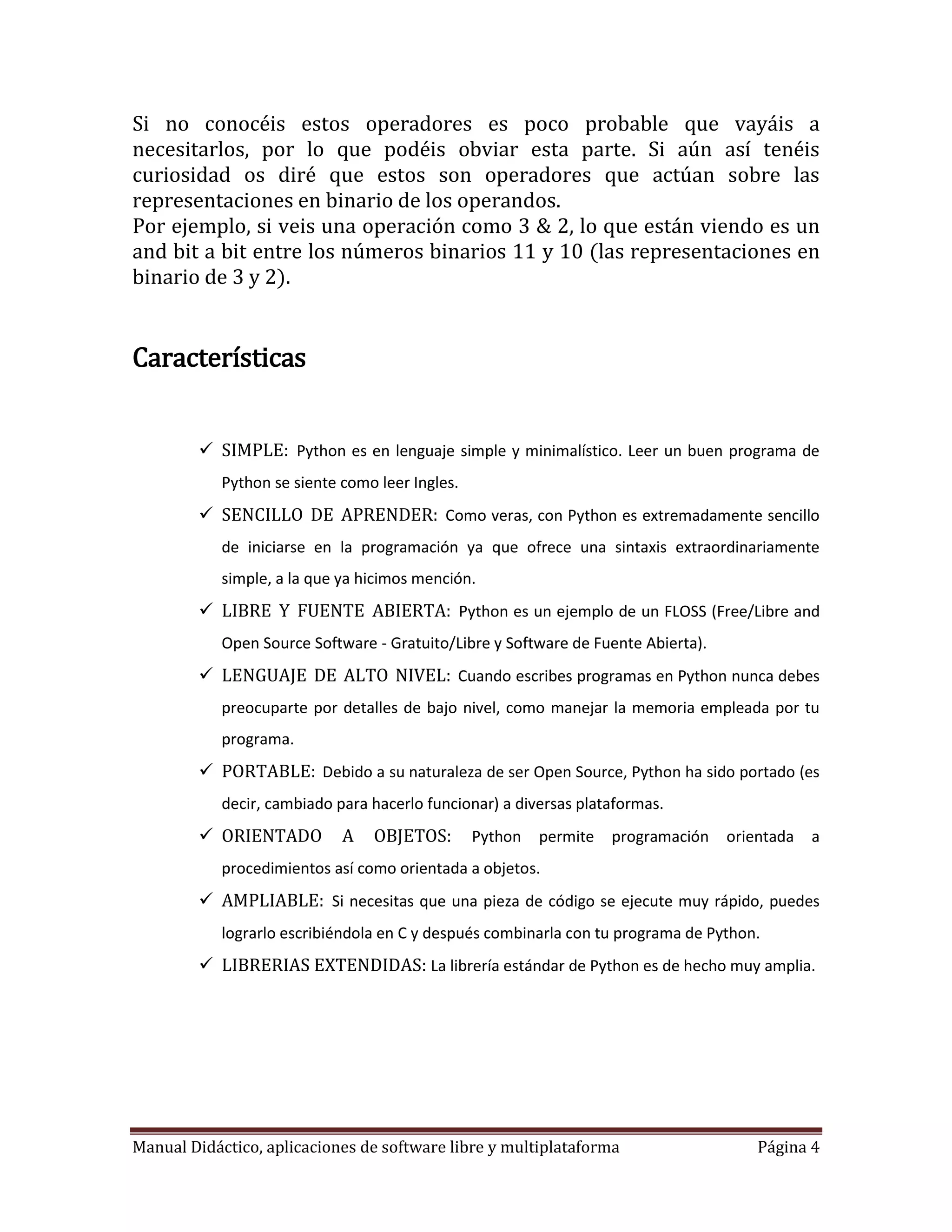 Si no conocéis estos operadores es poco probable que vayáis a
necesitarlos, por lo que podéis obviar esta parte. Si aún así tenéis
curiosidad os diré que estos son operadores que actúan sobre las
representaciones en binario de los operandos.
Por ejemplo, si veis una operación como 3 & 2, lo que están viendo es un
and bit a bit entre los números binarios 11 y 10 (las representaciones en
binario de 3 y 2).


Características


         SIMPLE: Python es en lenguaje simple y minimalístico. Leer un buen programa de
            Python se siente como leer Ingles.
         SENCILLO DE APRENDER: Como veras, con Python es extremadamente sencillo
            de iniciarse en la programación ya que ofrece una sintaxis extraordinariamente
            simple, a la que ya hicimos mención.
         LIBRE Y FUENTE ABIERTA: Python es un ejemplo de un FLOSS (Free/Libre and
            Open Source Software - Gratuito/Libre y Software de Fuente Abierta).
         LENGUAJE DE ALTO NIVEL: Cuando escribes programas en Python nunca debes
            preocuparte por detalles de bajo nivel, como manejar la memoria empleada por tu
            programa.
         PORTABLE: Debido a su naturaleza de ser Open Source, Python ha sido portado (es
            decir, cambiado para hacerlo funcionar) a diversas plataformas.
         ORIENTADO          A   OBJETOS:        Python   permite   programación   orientada   a
            procedimientos así como orientada a objetos.
         AMPLIABLE: Si necesitas que una pieza de código se ejecute muy rápido, puedes
            lograrlo escribiéndola en C y después combinarla con tu programa de Python.
         LIBRERIAS EXTENDIDAS: La librería estándar de Python es de hecho muy amplia.




Manual Didáctico, aplicaciones de software libre y multiplataforma                     Página 4
 