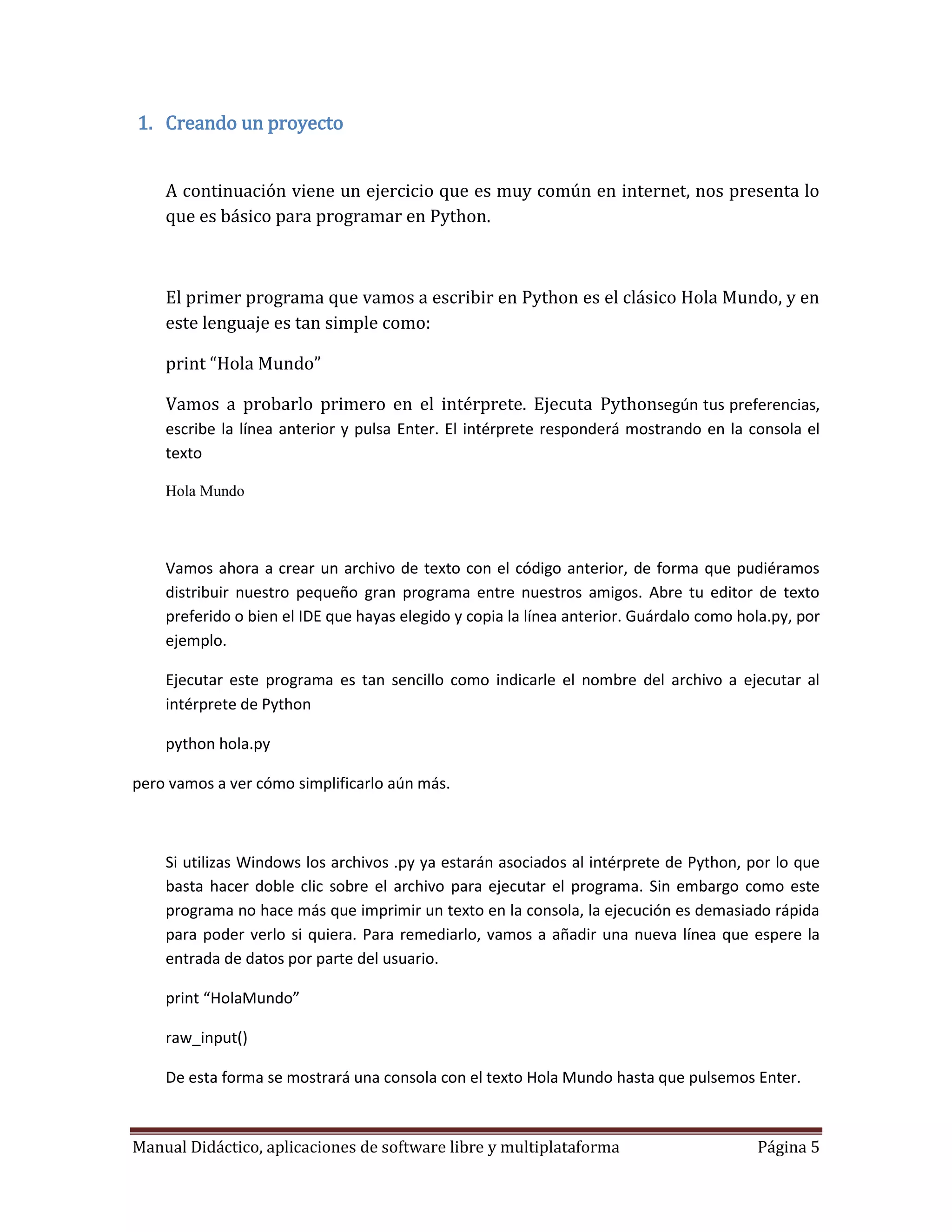1. Creando un proyecto


    A continuación viene un ejercicio que es muy común en internet, nos presenta lo
    que es básico para programar en Python.



    El primer programa que vamos a escribir en Python es el clásico Hola Mundo, y en
    este lenguaje es tan simple como:

    print “Hola Mundo”

    Vamos a probarlo primero en el intérprete. Ejecuta Pythonsegún tus preferencias,
    escribe la línea anterior y pulsa Enter. El intérprete responderá mostrando en la consola el
    texto

    Hola Mundo




    Vamos ahora a crear un archivo de texto con el código anterior, de forma que pudiéramos
    distribuir nuestro pequeño gran programa entre nuestros amigos. Abre tu editor de texto
    preferido o bien el IDE que hayas elegido y copia la línea anterior. Guárdalo como hola.py, por
    ejemplo.

    Ejecutar este programa es tan sencillo como indicarle el nombre del archivo a ejecutar al
    intérprete de Python

    python hola.py

pero vamos a ver cómo simplificarlo aún más.



    Si utilizas Windows los archivos .py ya estarán asociados al intérprete de Python, por lo que
    basta hacer doble clic sobre el archivo para ejecutar el programa. Sin embargo como este
    programa no hace más que imprimir un texto en la consola, la ejecución es demasiado rápida
    para poder verlo si quiera. Para remediarlo, vamos a añadir una nueva línea que espere la
    entrada de datos por parte del usuario.

    print “HolaMundo”

    raw_input()

    De esta forma se mostrará una consola con el texto Hola Mundo hasta que pulsemos Enter.



Manual Didáctico, aplicaciones de software libre y multiplataforma                       Página 5
 
