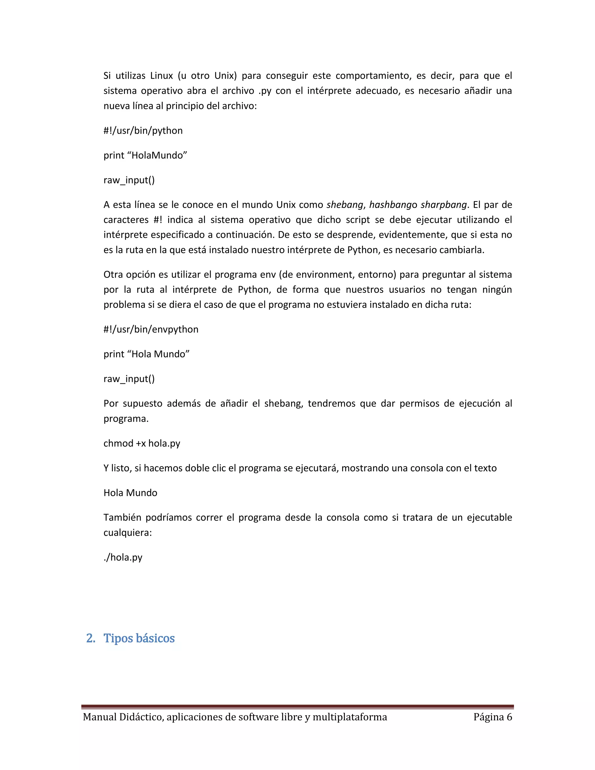Si utilizas Linux (u otro Unix) para conseguir este comportamiento, es decir, para que el
    sistema operativo abra el archivo .py con el intérprete adecuado, es necesario añadir una
    nueva línea al principio del archivo:

    #!/usr/bin/python

    print “HolaMundo”

    raw_input()

    A esta línea se le conoce en el mundo Unix como shebang, hashbango sharpbang. El par de
    caracteres #! indica al sistema operativo que dicho script se debe ejecutar utilizando el
    intérprete especificado a continuación. De esto se desprende, evidentemente, que si esta no
    es la ruta en la que está instalado nuestro intérprete de Python, es necesario cambiarla.

    Otra opción es utilizar el programa env (de environment, entorno) para preguntar al sistema
    por la ruta al intérprete de Python, de forma que nuestros usuarios no tengan ningún
    problema si se diera el caso de que el programa no estuviera instalado en dicha ruta:

    #!/usr/bin/envpython

    print “Hola Mundo”

    raw_input()

    Por supuesto además de añadir el shebang, tendremos que dar permisos de ejecución al
    programa.

    chmod +x hola.py

    Y listo, si hacemos doble clic el programa se ejecutará, mostrando una consola con el texto

    Hola Mundo

    También podríamos correr el programa desde la consola como si tratara de un ejecutable
    cualquiera:

    ./hola.py




2. Tipos básicos




Manual Didáctico, aplicaciones de software libre y multiplataforma                       Página 6
 