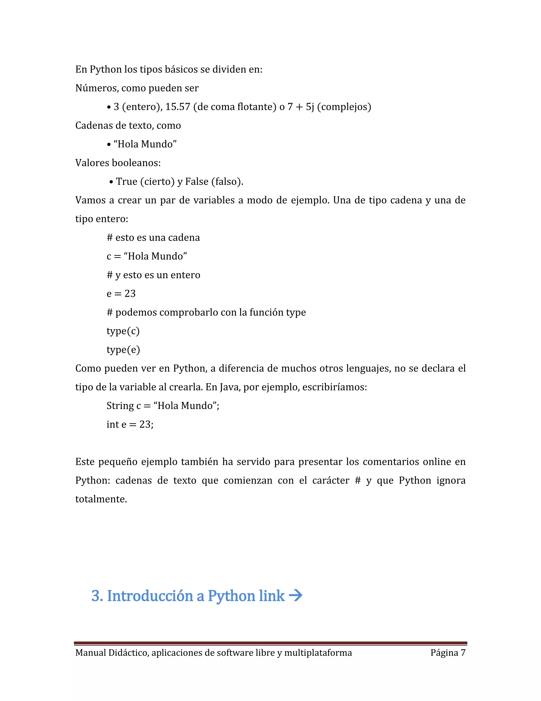 En Python los tipos básicos se dividen en:
Números, como pueden ser
       • 3 (entero), 15.57 (de coma flotante) o 7 + 5j (complejos)
Cadenas de texto, como
       • “Hola Mundo”
Valores booleanos:
        • True (cierto) y False (falso).
Vamos a crear un par de variables a modo de ejemplo. Una de tipo cadena y una de
tipo entero:
       # esto es una cadena
       c = “Hola Mundo”
       # y esto es un entero
       e = 23
       # podemos comprobarlo con la función type
       type(c)
       type(e)
Como pueden ver en Python, a diferencia de muchos otros lenguajes, no se declara el
tipo de la variable al crearla. En Java, por ejemplo, escribiríamos:
       String c = “Hola Mundo”;
       int e = 23;


Este pequeño ejemplo también ha servido para presentar los comentarios online en
Python: cadenas de texto que comienzan con el carácter # y que Python ignora
totalmente.




   3. Introducción a Python link 


Manual Didáctico, aplicaciones de software libre y multiplataforma         Página 7
 
