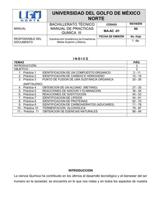 UNIVERSIDAD DEL GOLFO DE MÉXICO
NORTE
MANUAL
BACHILLERATO TÉCNICO
MANUAL DE PRACTICAS
QUMICA III
CÓDIGO REVISIÓN
MA-AC -01
00
RESPONSABLE DEL
DOCUMENTO
Subdirección Académica de Enseñanza
Media Superior y Básica.
FECHA DE EMISIÓN No. Hoja
1 de
I N D I C E
TEMAS PÁG.
INTRODUCCIÓN……………………………………………………………………...…………. 2
OBJETIVO………………………………………………………………………………...………. 2
1. Práctica 1 IDENTIFICACION DE UN COMPUESTO ORGANICO 3 - 11
2. Práctica 2 IDENTIFICACION DE CARBOO E HIDROGENO 12 - 19
3. Práctica 3 PUNTO DE FUSION DE UNA SUSTANCIA ORGANICA
(NAFTALENO)
20 - 26
4. Práctica 4 OBTENCION DE UN ALCANO (METANO) 27 - 35
5. Práctica 5 REACCIONES DE ADICION Y ELIMINACION 36 - 44
6. Práctica 6 REACCIONES DE SUSTITUCION 45 - 53
7. Práctica 7 IDENTIFICACION DE LIPIDOS 54 - 61
8. Práctica 8 IDENTIFICACION DE PROTEINAS 62 - 70
9. Práctica 9 IDENTIFICACION DE CARBOHIDRATOS (AZUCARES) 71 - 78
10.- Práctica 10 FERMENTACION ALCOHOLICA 79 - 87
11.- Práctica 11 OBTENCION DE ESENCIAS NATURALES 88 - 94
INTRODUCCION
La ciencia Química ha contribuido en los últimos el desarrollo tecnológico y el bienestar del ser
humano en la sociedad, se encuentra en lo que nos rodea y en todos los aspectos de nuestra
 