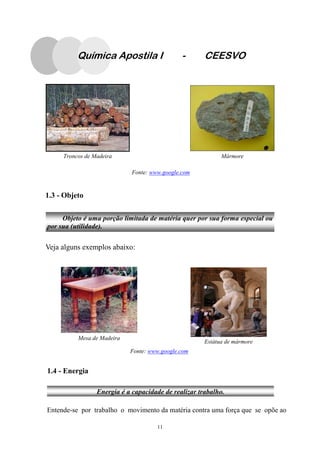 11
Troncos de Madeira Mármore
Fonte: www.google.com
1.3 - Objeto
Veja alguns exemplos abaixo:
1.4 - Energia
Entende-se por trabalho o movimento da matéria contra uma força que se opõe ao
Fonte: www.google.com
Mesa de Madeira
Estátua de mármore
Objeto é uma porção limitada de matéria quer por sua forma especial ou
por sua (utilidade).
Energia é a capacidade de realizar trabalho.
Química Apostila I - CEESVO
 