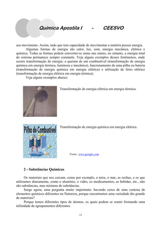 12
seu movimento. Assim, tudo que tem capacidade de movimentar a matéria possui energia.
Algumas formas de energia são calor, luz, som, energia mecânica, elétrica e
química. Todas as formas podem converter-se umas nas outras, no entanto, a energia total
do sistema permanece sempre constante. Veja alguns exemplos desses fenômenos, onde
ocorre transformação de energia: a queima de um combustível (transformação de energia
química em energia térmica, luminosa e mecânica), funcionamento de uma pilha ou bateria
(transformação de energia química em energia elétrica) e utilização de ferro elétrico
(transformação de energia elétrica em energia térmica).
Veja alguns exemplos abaixo:
Transformação de energia elétrica em energia térmica.
Transformação de energia química em energia elétrica.
Fonte: www.google.com
2 - Substâncias Químicas
Os materiais que nos cercam, como por exemplo, a terra, o mar, as rochas, e os que
utilizamos diariamente, como o alumínio, o vidro, os medicamentos, as bebidas, etc., não
são substâncias, mas misturas de substâncias.
Surge agora, uma pergunta muito importante: havendo cerca de uma centena de
elementos químicos diferentes na Natureza, porque encontramos uma variedade tão grande
de materiais?
Porque temos diferentes tipos de átomos, os quais podem se reunir formando uma
infinidade de agrupamentos diferentes.
Química Apostila I - CEESVO
 