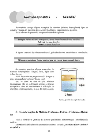 22
Acompanhe comigo alguns exemplos de soluções (mistura homogênea): água de
torneira, vinagre, ar, gasolina, álcool, soro fisiológico, ligas metálicas e outros.
Toda mistura de gases são sempre misturas homogêneas.
A água é chamada de solvente universal, pois ela dissolve a maioria das substâncias.
5 - Transformações da Matéria: Fenômenos Físicos e Fenômenos Quími-
cos
Você já sabe que a Química é a ciência que estuda a transformação (fenômenos) da
matéria.
Em Química existem dois fenômenos distintos, são eles: fenômeno físico e fenôme-
no químico.
Solução é toda mistura homogênea, que é dividida em solvente e soluto.
Solvente é o que dissolve.
Soluto é o que é dissolvido.
Mistura heterogênea é toda mistura que apresenta duas ou mais fases.
Acompanhe comigo alguns exemplos de
misturas heterogêneas: sangue, leite, água com
bolhas de gás.
Você deve estar se perguntando!!! Sangue e
leite, misturas heterogêneas? Como isso?
Isso se deve ao fato de que misturas
heterogêneas não se restringem apenas a simples
percepção a olho nu, mas também a utilização de
aparelhos ópticos comuns é o caso do microscópio.
Fonte: Apostila do Anglo Sorocaba
Química Apostila I - CEESVO
 