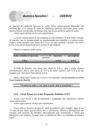 26
Química Apostila I - CEESVO
ao processo de combustão (queima), os quais foram cuidadosamente elaborados. Ele
observou que se as massas de todas as substâncias químicas envolvidas numa reação
química fossem consideradas, no balanço final, não haveria perda ou ganho de massa.
Vamos agora analisar um dos seus experimentos.
Lavoisier colocou dentro de um recipiente de vidro fechado 2,38 g de óxido vermelho
de mercúrio, que foi desaparecendo (se transformando) por completo e ao mesmo tempo
surgiu o metal mercúrio com massa de 2,19 g e um gás recolhido e pesado com massa
0,19 g. Esse gás foi denominado por Lavoisier de gás oxigênio.
Observe o esquema escrito acima :
O óxido de mercúrio com massa total inicial de 2,38 g após a reação química
(transformação), obteve uma massa de 2,19 g do metal mercúrio mais 0,19 g de gás
oxigênio com uma massa final total de 2,38 g.
Dada a observação e análise de Lavoisier, foi enunciada a Lei de Lavoisier ou Lei de
Conservação da Matéria.
5.2.2 - Lei de Proust ou Lei das Proporções Definidas (1797)
Joseph Louis Proust a fim de determinar a composição das substâncias, realizou
vários experimentos.
Vamos agora analisar um dos seus experimentos.
Proust utilizou amostras de água de várias procedências (por exemplo: água de um
rio, água de uma lagoa, água da chuva, etc.), e purificou-as. Efetuou a decomposição das
amostras pelo processo de eletrólise (decomposição pela eletricidade) e obteve gás
hidrogênio e gás oxigênio. Pesando todas as substâncias obteve os resultados da tabela a
seguir:
óxido vermelho de mercúrio mercúrio + gás oxígênio
aquecimento
2,38 g 2,19 g 0,19 g
“Na natureza nada se cria, nada se perde, tudo se transforma”.
 