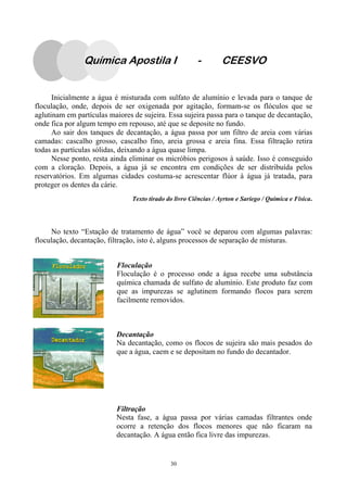 30
Inicialmente a água é misturada com sulfato de alumínio e levada para o tanque de
floculação, onde, depois de ser oxigenada por agitação, formam-se os flóculos que se
aglutinam em partículas maiores de sujeira. Essa sujeira passa para o tanque de decantação,
onde fica por algum tempo em repouso, até que se deposite no fundo.
Ao sair dos tanques de decantação, a água passa por um filtro de areia com várias
camadas: cascalho grosso, cascalho fino, areia grossa e areia fina. Essa filtração retira
todas as partículas sólidas, deixando a água quase limpa.
Nesse ponto, resta ainda eliminar os micróbios perigosos à saúde. Isso é conseguido
com a cloração. Depois, a água já se encontra em condições de ser distribuída pelos
reservatórios. Em algumas cidades costuma-se acrescentar flúor à água já tratada, para
proteger os dentes da cárie.
Texto tirado do livro Ciências / Ayrton e Sariego / Química e Física.
No texto “Estação de tratamento de água” você se deparou com algumas palavras:
floculação, decantação, filtração, isto é, alguns processos de separação de misturas.
Floculação
Floculação é o processo onde a água recebe uma substância
química chamada de sulfato de alumínio. Este produto faz com
que as impurezas se aglutinem formando flocos para serem
facilmente removidos.
Decantação
Na decantação, como os flocos de sujeira são mais pesados do
que a água, caem e se depositam no fundo do decantador.
Filtração
Nesta fase, a água passa por várias camadas filtrantes onde
ocorre a retenção dos flocos menores que não ficaram na
decantação. A água então fica livre das impurezas.
Química Apostila I - CEESVO
 