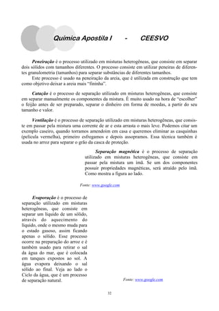 32
Peneiração é o processo utilizado em misturas heterogêneas, que consiste em separar
dois sólidos com tamanhos diferentes. O processo consiste em utilizar peneiras de diferen-
tes granulometria (tamanhos) para separar substâncias de diferentes tamanhos.
Este processo é usado na peneiração da areia, que é utilizada em construção que tem
como objetivo deixar a areia mais “fininha”.
Catação é o processo de separação utilizado em misturas heterogêneas, que consiste
em separar manualmente os componentes da mistura. É muito usado na hora de “escolher”
o feijão antes de ser preparado, separar o dinheiro em forma de moedas, a partir do seu
tamanho e valor.
Ventilação é o processo de separação utilizado em misturas heterogêneas, que consis-
te em passar pela mistura uma corrente de ar e esta arrasta o mais leve. Podemos citar um
exemplo caseiro, quando torramos amendoim em casa e queremos eliminar as casquinhas
(película vermelha), primeiro esfregamos e depois assopramos. Essa técnica também é
usada no arroz para separar o grão da casca de proteção.
Evaporação é o processo de
separação utilizado em misturas
heterogêneas, que consiste em
separar um líquido de um sólido,
através do aquecimento do
líquido, onde o mesmo muda para
o estado gasoso, assim ficando
apenas o sólido. Esse processo
ocorre na preparação do arroz e é
também usado para retirar o sal
da água do mar, que é colocada
em tanques expostos ao sol. A
água evapora deixando o sal
sólido ao final. Veja ao lado o
Ciclo da água, que é um processo
de separação natural. Fonte: www.google.com
Fonte: www.google.com
Separação magnética é o processo de separação
utilizado em misturas heterogêneas, que consiste em
passar pela mistura um ímã. Se um dos componentes
possuir propriedades magnéticas, será atraído pelo ímã.
Como mostra a figura ao lado.
Química Apostila I - CEESVO
 