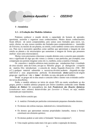 36
Química Apostila I - CEESVO
1 - Atomística
1.1 - A Evolução dos Modelos Atômicos
Podemos conhecer o mundo devido a capacidade do homem de aprender,
questionar, assimilar e organizar esses conhecimentos. Muitos desses conhecimentos
ficam difíceis de serem compreendidos, pois somos seres limitados para ouvir, ver,
sentir, cheirar, ou seja, nossos sentidos são limitados para compreendermos a imensidão
do Universo, ou mesmo de um planeta, ou estrela, como também vermos seres microscópi-
cos. Para isso é necessário aparelhos como satélites que aproximam a imagem de uma
estrela ou planeta e de microscópios que aumentam a imagem de forma que possamos
analisar esses seres microscópicos.
Muitas vezes precisamos relacionar o mundo abstrato com o concreto para entender-
mos o significado de algo que não vemos ( o átomo e suas partículas, por exemplo), essa
comparação nos permite imaginar como ele é e, também, como a matéria é formada.
Os conceitos e modelos atômicos mais recentes que estudaremos hoje é resultado
de cinco séculos antes de Cristo, em que os filósofos gregos já dialogavam a respeito
da matéria. Eles introduziram o conceito de átomo. Segundo Demócrito (546 - 460
a.C.), qualquer material submetido a sucessivas divisões acabaria chegando em algo
indivisível e essa pequeníssima partícula foi denominada átomo (palavra de origem
grega que significa a = não e tomo = dividido, ou seja, não pode ser dividido).
Desde os gregos até os dias atuais o conceito sobre o átomo vem evoluindo confor-
me novas descobertas.
Então, o modelo atômico no início do século XIX era muito semelhante ao dos
gregos, porém o modelo atômico proposto por Dalton (também conhecido como Teoria
Atômica de Dalton) foi conseqüência das Leis Ponderáveis das Reações Químicas
(estudaremos mais adiante) desenvolvidas por Lavoisier e Proust, ou seja, modelo
sustentado por experimentos.
Assim Dalton conclui que:
• A matéria é formada por partículas extremamente pequenas chamadas átomos;
• Os átomos são esferas maciças, indestrutíveis e intransformáveis;
• Os átomos que apresentam mesmas propriedades (tamanho, massa e forma)
constituem um elemento químico;
• Os átomos podem se unir entre si formando “átomos compostos”;
• Uma reação química nada mais é do que a união e separação de átomos.
 