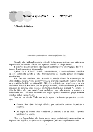 37
O Modelo de Dalton:
Fonte:www.cyberolimpiadas.com.sv/proproyectos2004
Situação não vivida pelos gregos, pois não tinham como sustentar suas idéias com
experimentos, os mesmos criavam suas hipóteses, mas não as comprovavam.
E os novos modelos atômicos vão surgindo conforme novas observações e descober-
tas e as demais tornam - se ultrapassadas.
Apesar de a Ciência evoluir constantemente, o desenvolvimento científico
se deu lentamente devido à falta de instrumentos de medida para as observações
quantitativas.
Um fator que contribuiu para o avanço do modelo atômico foi a constatação da
eletricidade na matéria. Como assim? Você deve estar me perguntando. Vamos voltar de
novo nos filósofos Tales de Mileto (640 - 546 a.C.), na Grécia, que percebeu os primeiros
fenômenos elétricos. Ele notou que um pedaço de âmbar, ao ser friccionado por outros
materiais, era capaz de atrair pequenos objetos leves (eletricidade estática). No entanto o
filósofo Tales não teve condições de estabelecer uma relação entre a matéria e a
eletricidade, mas foi dessa descoberta que surgiu a palavra elétron (do grego: electron
significa âmbar - resina fóssil).
Somente no século XVI é que surgiu algum experimento que permitiu concluir
que:
• Existem dois tipos de carga elétrica, por convenção chamada de positiva e
negativa;
• As cargas de mesmo sinal se repelem (se afastam) e as de sinais opostos
(contrários) se atraem.
Observe a figura abaixo, ela ilustra que as cargas iguais (positiva com positiva ou
negativa com negativa) se repelem e as cargas opostas (positiva e negativa) se atraem.
Química Apostila I - CEESVO
Resina fóssil
 