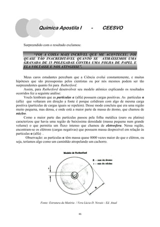 46
Surpreendido com o resultado exclamou:
Meus caros estudantes percebam que a Ciência evolui constantemente, e muitas
hipóteses que são pressupostas pelos cientistas ou por nós mesmos podem ser tão
surpreendentes quanto foi para Rutherford.
Assim, para Rutherford desenvolver seu modelo atômico explicando os resultados
ocorridos fez a seguinte análise:
Vocês lembram que as partículas α (alfa) possuem cargas positivas. As partículas α
(alfa) que voltaram em direção a fonte é porque colidiram com algo de mesma carga
positiva (partículas de cargas iguais se repelem). Desse modo concluiu que era uma região
muito pequena, mas densa, e onde está a maior parte da massa do átomo, que chamou de
núcleo.
Como a maior parte das partículas passou pela folha metálica (ouro ou platina)
caracterizou que havia uma região de baixíssima densidade (massa pequena num grande
volume) o que permitia um fluxo intenso que chamou de eletrosfera. Nessa região,
encontram-se os elétrons (cargas negativas) que possuem massa desprezível em relação às
partículas α (alfa) .
Observação: as partículas α têm massa quase 8000 vezes maior do que o elétron, ou
seja, teríamos algo como um caminhão atropelando um cachorro.
“FOI A COISA MAIS INCRÍVEL QUE ME ACONTECEU. FOI
QUASE TÃO INACREDITÁVEL QUANTO SE ATIRÁSSEMOS UMA
GRANADA DE 15 POLEGADAS CONTRA UMA FOLHA DE PAPEL E
ELA VOLTASSE E NOS ATINGISSE”.
Fonte: Estrutura da Matéria / Vera Lúcia D. Novais - Ed. Atual
Química Apostila I - CEESVO
 