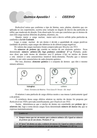 47
Rutherford notou que conforme o tipo de lâmina, ouro, platina, alumínio que era
aplicada no seu experimento, ocorria uma variação no ângulo de desvio das partículas α
(alfa), que mudavam de direção. Esta observação fez com que concluísse que os átomos de
ouro têm carga nuclear diferente da platina, alumínio, etc.
Quanto maior a carga nuclear, maior será o desvio sofrido pelas partículas α,
conforme a Lei de Coulomb.
Logo, a carga nuclear de um átomo é devido a quantidade de cargas positivas
(unidades de próton), cujas cargas são idênticas às do elétron (carga negativa).
Os valores das cargas nucleares foram comprovados por Moseley em 1913.
Os números de prótons (p) contido no núcleo de um elemento químico ficou
denominado número atômico (Z), logo podemos considerar Z = p. Portanto, pode-
mos dizer que todo átomo de alumínio tem 13 prótons (13p) no núcleo do átomo
e este número é uma característica imutável deste elemento. Perceba que o número
atômico é um valor característico de cada elemento químico.
Por isso, dizemos: elemento químico é o conjunto de átomos que têm o mesmo
número atômico.
O nêutron é uma partícula de carga elétrica neutra e sua massa é praticamente igual
a do próton.
A existência dessa carga elétrica nêutron no núcleo do átomo foi proposta por
Rutherford em 1920 e provada cientificamente, por Chadwick em 1932.
Assim, determinou-se que o núcleo do átomo era constituído por prótons (p) e
nêutrons (n), logo a soma dessas cargas ficou denominado número de massa (A), que se
expressa matematicamente:
Fonte: Estrutura da Matéria / Vera Lúcia D. Novais - Ed. Atual
Lembre-se:
• Sempre temos que ter em mente, que o número atômico (Z) é igual ao número
de prótons (p) de um átomo. Portanto Z = p.
• O “peso” do átomo ou seja, o número de massa (A) é igual ao número atômico
(Z) mais o número de nêutrons (n) de um átomo . Portanto A = Z + n
Química Apostila I - CEESVO
 