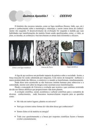 6
Lascas de FerroArmas com ligas metálicas Ligas metálicas
O domínio dos recursos naturais, como as ligas metálicas (bronze, latão, aço, etc.)
geram o conhecimento sobre a metalurgia e siderurgia, e assim outras áreas do conheci-
mento vão surgindo. O desenvolvimento da civilização foi surgindo à medida que suas
habilidades nas transformações da matéria foram sendo aperfeiçoadas, como: o vidro, as
jóias, as moedas, as cerâmicas e inevitavelmente as armas mais resistentes e eficazes.
A liga de aço acelerou um profundo impacto da química sobre a sociedade. Assim, a
força muscular foi sendo substituída por máquinas. Com meios de transporte melhores e
maior produtividade das fábricas, o comércio e o mundo se transformam, simultaneamente.
Nada disso teria acontecido se não houvesse instinto humano para sobreviver e a
curiosidade, mesmo sem saber na íntegra como ocorriam essas transformações.
Desde a concepção do Universo a evolução que ocorreu e que continua ocorrendo
devido aos fatores abióticos que proporcionam vida neste planeta.
A evolução científica, social, econômica e cultural contribuiu para a somatória de
diversos conhecimentos, onde buscamos incansavelmente resposta para as questões
como:
• Há vida em outros lugares, planeta ou universo?
• Será que existem outras formas de vida além dessa que conhecemos?
• Somos feitos só de matéria ou energia?
• Todo esse questionamento e a busca por respostas científicas fazem o homem
evoluir constantemente.
Química Apostila I - CEESVO
 