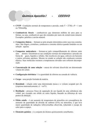 67
Química Apostila I - CEESVO
• CNTP - Condições normais de temperatura e pressão, onde T = 273K e P = 1 atm
ou 760mmHg.
• Combustíveis fósseis - combustíveis que demoram milhões de anos para se
formar, ou seja, combustíveis que são extraídos por meio de extrativismo mineral.
Exemplos: petróleo e carvão mineral.
• Compostos iônicos - formam-se pela atração eletrostática entre seus íons constitu-
intes. São frágeis, cristalinos, conduzem a corrente elétrica quando fundidos ou em
solução aquosa.
• Compostos moleculares - formam-se pelo compartilhamento de elétrons entre
seus átomos. Encontram-se nas condições normais de temperatura e pressão em
forma de gases, líquidos e sólidos. São insolúveis em água, solúveis em benzeno
e outros solventes apolares. Mesmo no estado se solução não conduzem corrente
elétrica. Suas moléculas resistem a temperaturas elevadas sem sofrerem decompo-
sição.
• Concentração de uma solução - massa do solvente dissolvida em determinado
volume do soluto.
• Configuração eletrônica - é a quantidade de elétrons na camada de valência.
• Corpo - uma porção limitada da matéria.
• Densidade - relação entre uma determinada massa e o volume ocupado por ela
(expressa matematicamente, d = m/V).
• Destilação - processo físico de separação de um líquido de uma substância não
volátil, por exemplo um sólido ou outro líquido, baseado na diferença de seus
pontos de ebulição.
• Efeito estufa - é um aumento de temperatura da atmosfera em conseqüência do
aumento da quantidade de dióxido de carbono (CO2) na atmosfera, o que leva
maior quantidade de radiações infravermelhas absorvida, reduzindo o escape do
calor para o espaço.
• Elemento químico - é o conjunto de átomos quimicamente semelhantes.
 