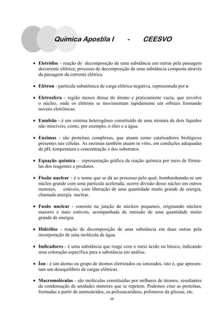68
Química Apostila I - CEESVO
• Eletrólise - reação de decomposição de uma substância em outras pela passagem
decorrente elétrica; processo de decomposição de uma substância composta através
da passagem da corrente elétrica.
• Elétron - partícula subatômica de carga elétrica negativa, representada por e.
• Eletrosfera - região menos densa do átomo e praticamente vazia, que envolve
o núcleo, onde os elétrons se movimentam rapidamente em orbitais formando
nuvens eletrônicas.
• Emulsão - é um sistema heterogêneo constituído de uma mistura de dois líquidos
não miscíveis, como, por exemplo, o óleo e a água.
• Enzimas - são proteínas complexas, que atuam como catalisadores biológicos
presentes nas células. As enzimas também atuam in vitro, em condições adequadas
de pH, temperatura e concentração e dos substratos.
• Equação química - representação gráfica da reação química por meio de fórmu-
las dos reagentes e produtos.
• Fissão nuclear - é o nome que se dá ao processo pelo qual, bombardeando-se um
núcleo grande com uma partícula acelerada, ocorre divisão desse núcleo em outros
menores, estáveis, com liberação de uma quantidade muito grande de energia,
chamada energia nuclear.
• Fusão nuclear - consiste na junção de núcleos pequenos, originando núcleos
maiores e mais estáveis, acompanhada de emissão de uma quantidade muito
grande de energia.
• Hidrólise - reação de decomposição de uma substância em duas outras pela
incorporação de uma molécula de água.
• Indicadores - é uma substância que reage com o meio ácido ou básico, indicando
uma coloração específica para a substância em análise.
• Íon - é um átomo ou grupo de átomos eletrizados ou ionizados, isto é, que apresen-
tam um desequilíbrio de cargas elétricas.
• Macromoléculas - são moléculas constituídas por milhares de átomos, resultantes
da condensação de unidades menores que se repetem. Podemos citar as proteínas,
formadas a partir de aminoácidos, os polissacarídeos, polímeros da glicose, etc.
 