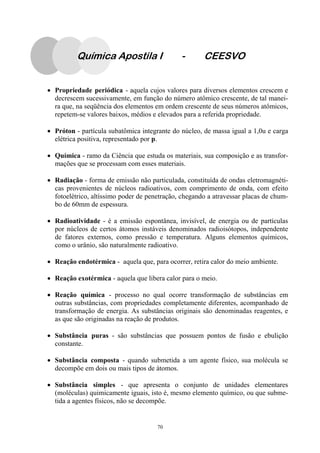 70
Química Apostila I - CEESVO
• Propriedade periódica - aquela cujos valores para diversos elementos crescem e
decrescem sucessivamente, em função do número atômico crescente, de tal manei-
ra que, na seqüência dos elementos em ordem crescente de seus números atômicos,
repetem-se valores baixos, médios e elevados para a referida propriedade.
• Próton - partícula subatômica integrante do núcleo, de massa igual a 1,0u e carga
elétrica positiva, representado por p.
• Química - ramo da Ciência que estuda os materiais, sua composição e as transfor-
mações que se processam com esses materiais.
• Radiação - forma de emissão não particulada, constituída de ondas eletromagnéti-
cas provenientes de núcleos radioativos, com comprimento de onda, com efeito
fotoelétrico, altíssimo poder de penetração, chegando a atravessar placas de chum-
bo de 60mm de espessura.
• Radioatividade - é a emissão espontânea, invisível, de energia ou de partículas
por núcleos de certos átomos instáveis denominados radioisótopos, independente
de fatores externos, como pressão e temperatura. Alguns elementos químicos,
como o urânio, são naturalmente radioativo.
• Reação endotérmica - aquela que, para ocorrer, retira calor do meio ambiente.
• Reação exotérmica - aquela que libera calor para o meio.
• Reação química - processo no qual ocorre transformação de substâncias em
outras substâncias, com propriedades completamente diferentes, acompanhado de
transformação de energia. As substâncias originais são denominadas reagentes, e
as que são originadas na reação de produtos.
• Substância puras - são substâncias que possuem pontos de fusão e ebulição
constante.
• Substância composta - quando submetida a um agente físico, sua molécula se
decompõe em dois ou mais tipos de átomos.
• Substância simples - que apresenta o conjunto de unidades elementares
(moléculas) quimicamente iguais, isto é, mesmo elemento químico, ou que subme-
tida a agentes físicos, não se decompõe.
 