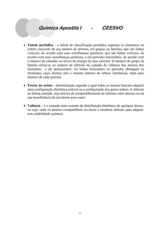 71
Química Apostila I - CEESVO
• Tabela periódica - a tabela de classificação periódica organiza os elementos na
ordem crescente do seu número de prótons, em grupos ou famílias, que são linhas
verticais, de acordo com suas semelhanças químicas, que são linhas verticais, de
acordo com suas semelhanças químicas, e em períodos horizontais, de acordo com
o número de camadas ou níveis de energia de seus elétrons. O número do grupo ou
família refere-se ao número de elétrons na camada de valência dos átomos dos
elementos a ele pertencentes. As linhas horizontais ou períodos abrangem os
elementos cujos átomos têm o mesmo número de órbitas eletrônicas, dado pelo
número de cada período.
• Teoria do octeto - determinação segundo a qual todos os átomos buscam adquirir
uma configuração eletrônica estável ou a configuração dos gases nobres, 8 elétrons
na última camada, seja através de compartilhamento de elétrons entre átomos ou da
sua transferência de um átomo para outro.
• Valência - é a camada mais externa da distribuição eletrônica de qualquer átomo,
ou seja, onde os átomos compartilham ou doam e recebem elétrons para adquiri-
rem estabilidade química.
 