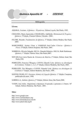 72
Química Apostila III - CEESVO
Bibliografia
Livros:
AMARAL, Luciano. A Química - 50 palavras. Editora Loyola, São Paulo, 1995.
CHIACHIA, Maria Aparecida e CHIARADIA, Adelheide. Minimanual de Pesquisa -
Química. 2a.
Edição, Claranto Editora, Uberaba - 2004 .
FELTRE, Ricardo. Fundamentos da Química. 3a.
Edição, Editora Modera, São Paulo,
2003.
MARCONDES, Ayrton César e SARIEGO, José Carlos. Ciências - Química e
Física. 2a.
Edição, Editora Scipione, São Paulo, 2001.
NOBREGA, Oliveira Salgado, SILVA, Eduardo Roberto e SILVA, Ruth Hashimoto.
Química, 1a.
Edição, Editora Ática, São Paulo,2007.
NOVAIS,Vera Lúcia Duarte de. Estrutura da Matéria, 2a.
Edição, Editora Atual, São
Paulo,1981.
PERRUZZO, Francisco Miragaia, CANTO, Eduardo Leite. Química na abordagem
do Cotidiano. Volume 1, 2 e 3, 3a.
Edição, Editora Moderna, São Paulo, 2003.
PERRUZZO, Tito Miragaia e CANTO, Eduardo Leite. Química na abordagem do
Cotidiano.1a.
Edição, Editora Moderna, São Paulo, 1999.
SANTOS FILHO, P.F. Estrutura Atômica & Ligação Química. 1a.
Edição, Campinas,
publicação do autor, 1999.
SARDELLA, Antônio. Química, 5a.
Edição, Editora Ática, São Paulo,2000.
VANIN, José Atílio. Alquimistas e Químicos: O passado, o presente e o futuro, 16a.
Edição, Editora Moderna, São Paulo , 2001.
Sites:
http://www.google.com
http://www.institutodopvc.org
http://www.klickeducacao.com.br
http://www.plastivida.org.br
 