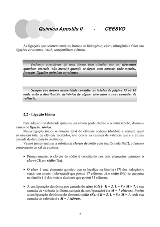 19
As ligações que ocorrem entre os átomos de hidrogênio, cloro, nitrogênio e flúor são
ligações covalentes, isto é, compartilham elétrons.
2.2 - Ligação Iônica
Para adquirir estabilidade química um átomo perde elétron e o outro recebe, denomi-
namos de ligação iônica.
Numa ligação iônica o número total de elétrons cedidos (doados) é sempre igual
ao número total de elétrons recebidos, isto ocorre na camada de valência que é a última
camada da distribuição eletrônica.
Vamos juntos analisar a substância cloreto de sódio com sua fórmula NaCl, o famoso
componente do sal de cozinha.
• Primeiramente, o cloreto de sódio é constituído por dois elementos químicos o
cloro (Cl) e o sódio (Na).
• O cloro é uma elemento químico que se localiza na família (17) dos halogênios
sendo um ametal (não-metal) que possui 17 elétrons. Já o sódio (Na) se encontra
na família (1) dos metais alcalinos que possui 11 elétrons.
• A configuração eletrônica por camada do cloro (Cl) é K = 2, L = 8 e M = 7, e sua
camada de valência (a última camada da configuração) é a M = 7 elétrons. Porém
a configuração eletrônica do elemento sódio (Na) é K = 2, L = 8 e M = 1, onde sua
camada de valência é a M = 1 elétron.
Sempre que houver necessidade consulte as tabelas da página 15 ou 16
onde estão a distribuição eletrônica de alguns elementos e suas camadas de
valência.
Podemos considerar de uma forma bem simples que os elementos
químicos ametais (não-metais) quando se ligam com ametais (não-metais),
formam ligações químicas covalentes.
Química Apostila II - CEESVO
 