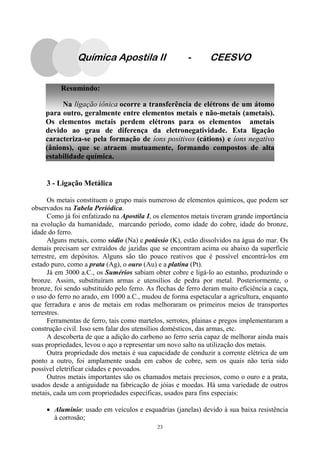 23
Resumindo:
Na ligação iônica ocorre a transferência de elétrons de um átomo
para outro, geralmente entre elementos metais e não-metais (ametais).
Os elementos metais perdem elétrons para os elementos ametais
devido ao grau de diferença da eletronegatividade. Esta ligação
caracteriza-se pela formação de íons positivos (cátions) e íons negativo
(ânions), que se atraem mutuamente, formando compostos de alta
estabilidade química.
Química Apostila II - CEESVO
3 - Ligação Metálica
Os metais constituem o grupo mais numeroso de elementos químicos, que podem ser
observados na Tabela Periódica.
Como já foi enfatizado na Apostila I, os elementos metais tiveram grande importância
na evolução da humanidade, marcando período, como idade do cobre, idade do bronze,
idade do ferro.
Alguns metais, como sódio (Na) e potássio (K), estão dissolvidos na água do mar. Os
demais precisam ser extraídos de jazidas que se encontram acima ou abaixo da superfície
terrestre, em depósitos. Alguns são tão pouco reativos que é possível encontrá-los em
estado puro, como a prata (Ag), o ouro (Au) e a platina (Pt).
Já em 3000 a.C., os Sumérios sabiam obter cobre e ligá-lo ao estanho, produzindo o
bronze. Assim, substituíram armas e utensílios de pedra por metal. Posteriormente, o
bronze, foi sendo substituído pelo ferro. As flechas de ferro deram muito eficiência a caça,
o uso do ferro no arado, em 1000 a.C., mudou de forma espetacular a agricultura, enquanto
que ferradura e aros de metais em rodas melhoraram os primeiros meios de transportes
terrestres.
Ferramentas de ferro, tais como martelos, serrotes, plainas e pregos implementaram a
construção civil. Isso sem falar dos utensílios domésticos, das armas, etc.
A descoberta de que a adição do carbono ao ferro seria capaz de melhorar ainda mais
suas propriedades, levou o aço a representar um novo salto na utilização dos metais.
Outra propriedade dos metais é sua capacidade de conduzir a corrente elétrica de um
ponto a outro, foi amplamente usada em cabos de cobre, sem os quais não teria sido
possível eletrificar cidades e povoados.
Outros metais importantes são os chamados metais preciosos, como o ouro e a prata,
usados desde a antiguidade na fabricação de jóias e moedas. Há uma variedade de outros
metais, cada um com propriedades específicas, usados para fins especiais:
• Alumínio: usado em veículos e esquadrias (janelas) devido à sua baixa resistência
à corrosão;
 