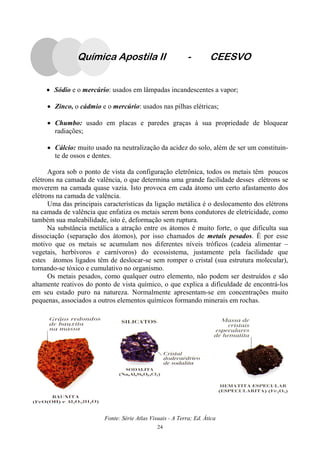 24
• Sódio e o mercúrio: usados em lâmpadas incandescentes a vapor;
• Zinco, o cádmio e o mercúrio: usados nas pilhas elétricas;
• Chumbo: usado em placas e paredes graças à sua propriedade de bloquear
radiações;
• Cálcio: muito usado na neutralização da acidez do solo, além de ser um constituin-
te de ossos e dentes.
Agora sob o ponto de vista da configuração eletrônica, todos os metais têm poucos
elétrons na camada de valência, o que determina uma grande facilidade desses elétrons se
moverem na camada quase vazia. Isto provoca em cada átomo um certo afastamento dos
elétrons na camada de valência.
Uma das principais características da ligação metálica é o deslocamento dos elétrons
na camada de valência que enfatiza os metais serem bons condutores de eletricidade, como
também sua maleabilidade, isto é, deformação sem ruptura.
Na substância metálica a atração entre os átomos é muito forte, o que dificulta sua
dissociação (separação dos átomos), por isso chamados de metais pesados. É por esse
motivo que os metais se acumulam nos diferentes níveis tróficos (cadeia alimentar –
vegetais, herbívoros e carnívoros) do ecossistema, justamente pela facilidade que
estes átomos ligados têm de deslocar-se sem romper o cristal (sua estrutura molecular),
tornando-se tóxico e cumulativo no organismo.
Os metais pesados, como qualquer outro elemento, não podem ser destruídos e são
altamente reativos do ponto de vista químico, o que explica a dificuldade de encontrá-los
em seu estado puro na natureza. Normalmente apresentam-se em concentrações muito
pequenas, associados a outros elementos químicos formando minerais em rochas.
Química Apostila II - CEESVO
Fonte: Série Atlas Visuais - A Terra; Ed. Ática
 