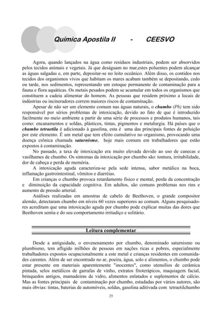 25
Agora, quando lançados na água como resíduos industriais, podem ser absorvidos
pelos tecidos animais e vegetais. Já que deságuam no mar,estes poluentes podem alcançar
as águas salgadas e, em parte, depositar-se no leito oceânico. Além disso, os contidos nos
tecidos dos organismos vivos que habitam os mares acabam também se depositando, cedo
ou tarde, nos sedimentos, representando um estoque permanente de contaminação para a
fauna e flora aquáticas. Os metais pesados podem se acumular em todos os organismos que
constituem a cadeia alimentar do homem. As pessoas que residem próximo a locais de
indústrias ou incineradores correm maiores riscos de contaminação.
Apesar de não ser um elemento comum nas águas naturais, o chumbo (Pb) tem sido
responsável por sérios problemas de intoxicação, devido ao fato de que é introduzido
facilmente no meio ambiente a partir de uma série de processos e produtos humanos, tais
como: encanamentos e soldas, plásticos, tintas, pigmentos e metalurgia. Há países que o
chumbo tetraetila é adicionado à gasolina, esta é uma das principais fontes de poluição
por este elemento. É um metal que tem efeito cumulativo no organismo, provocando uma
doença crônica chamada saturnismo, hoje mais comum em trabalhadores que estão
expostos à contaminação.
No passado, a taxa de intoxicação era muito elevada devido ao uso de canecas e
vasilhames de chumbo. Os sintomas da intoxicação por chumbo são: tontura, irritabilidade,
dor de cabeça e perda de memória.
A intoxicação aguda caracteriza-se pela sede intensa, sabor metálico na boca,
inflamação gastrointestinal, vômitos e diarréias.
Em crianças o chumbo provoca retardamento físico e mental, perda da concentração
e diminuição da capacidade cognitiva. Em adultos, são comuns problemas nos rins e
aumento de pressão arterial.
Análises realizadas em amostras de cabelo de Beethoven, o grande compositor
alemão, detectaram chumbo em níveis 60 vezes superiores ao comum. Alguns pesquisado-
res acreditam que uma intoxicação aguda por chumbo pode explicar muitas das dores que
Beethoven sentia e do seu comportamento irritadiço e solitário.
Química Apostila II - CEESVO
Leitura complementar
Desde a antiguidade, o envenenamento por chumbo, denominado saturnismo ou
plumbismo, tem afligido milhões de pessoas em nações ricas e pobres, especialmente
trabalhadores expostos ocupacionalmente a este metal e crianças residentes em comunida-
des carentes. Além de ser encontrado no ar, poeira, água, solo e alimentos, o chumbo pode
estar presente em materiais aparentemente "inocentes", como utensílios de cerâmica
pintada, selos metálicos de garrafas de vinho, extratos fitoterápicos, maquiagem facial,
brinquedos antigos, mamadeiras de vidro, alimentos enlatados e suplementos de cálcio.
Mas as fontes principais de contaminação por chumbo, estudadas por vários autores, são
mais óbvias: tintas, baterias de automóveis, soldas, gasolina aditivada com tetraetilchumbo
 
