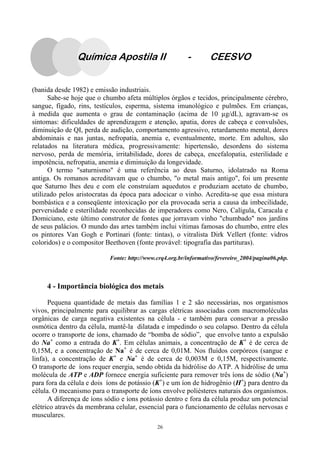 26
(banida desde 1982) e emissão industriais.
Sabe-se hoje que o chumbo afeta múltiplos órgãos e tecidos, principalmente cérebro,
sangue, fígado, rins, testículos, esperma, sistema imunológico e pulmões. Em crianças,
à medida que aumenta o grau de contaminação (acima de 10 g/dL), agravam-se os
sintomas: dificuldades de aprendizagem e atenção, apatia, dores de cabeça e convulsões,
diminuição de QI, perda de audição, comportamento agressivo, retardamento mental, dores
abdominais e nas juntas, nefropatia, anemia e, eventualmente, morte. Em adultos, são
relatados na literatura médica, progressivamente: hipertensão, desordens do sistema
nervoso, perda de memória, irritabilidade, dores de cabeça, encefalopatia, esterilidade e
impotência, nefropatia, anemia e diminuição da longevidade.
O termo "saturnismo" é uma referência ao deus Saturno, idolatrado na Roma
antiga. Os romanos acreditavam que o chumbo, "o metal mais antigo", foi um presente
que Saturno lhes deu e com ele construíam aquedutos e produziam acetato de chumbo,
utilizado pelos aristocratas da época para adocicar o vinho. Acredita-se que essa mistura
bombástica e a conseqüente intoxicação por ela provocada seria a causa da imbecilidade,
perversidade e esterilidade reconhecidas de imperadores como Nero, Calígula, Caracala e
Domiciano, este último construtor de fontes que jorravam vinho "chumbado" nos jardins
de seus palácios. O mundo das artes também inclui vítimas famosas do chumbo, entre eles
os pintores Van Gogh e Portinari (fonte: tintas), o vitralista Dirk Vellert (fonte: vidros
coloridos) e o compositor Beethoven (fonte provável: tipografia das partituras).
Fonte: http://www.crq4.org.br/informativo/fevereiro_2004/pagina06.php.
4 - Importância biológica dos metais
Pequena quantidade de metais das famílias 1 e 2 são necessárias, nos organismos
vivos, principalmente para equilibrar as cargas elétricas associadas com macromoléculas
orgânicas de carga negativa existentes na célula - e também para conservar a pressão
osmótica dentro da célula, mantê-la dilatada e impedindo o seu colapso. Dentro da célula
ocorre o transporte de íons, chamado de “bomba de sódio”, que envolve tanto a expulsão
do Na+
como a entrada do K+
. Em células animais, a concentração de K+
é de cerca de
0,15M, e a concentração de Na+
é de cerca de 0,01M. Nos fluídos corpóreos (sangue e
linfa), a concentração de K+
e Na+
é de cerca de 0,003M e 0,15M, respectivamente.
O transporte de íons requer energia, sendo obtida da hidrólise do ATP. A hidrólise de uma
molécula de ATP e ADP fornece energia suficiente para remover três íons de sódio (Na+
)
para fora da célula e dois íons de potássio (K+
) e um íon de hidrogênio (H+
) para dentro da
célula. O mecanismo para o transporte de íons envolve poliésteres naturais dos organismos.
A diferença de íons sódio e íons potássio dentro e fora da célula produz um potencial
elétrico através da membrana celular, essencial para o funcionamento de células nervosas e
musculares.
Química Apostila II - CEESVO
 
