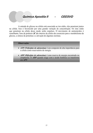 27
A entrada de glicose na célula está associada ao íon sódio, eles penetram juntos
na célula. Isso é favorecido por uma grande variação de concentração. Os íons sódio
que penetram na célula desse modo serão expulsos. O movimento de aminoácidos é
semelhante. Íons de potássio (K+
)do interior da célula são essenciais para o metabolismo da
glicose, a síntese de proteínas e a ativação de algumas enzimas.
Observação:
• ATP (Trifosfato de adenosina) é um composto de alta importância para
a célula como reservatório de energia.
• ADP (Difosfato de adenosina) é uma reserva de energia encontrado no
citoplasma. O ADP quando reage com o ácido fosfórico se transforma
em APT.
Química Apostila II - CEESVO
 