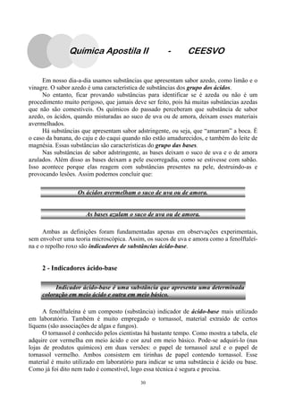 30
Em nosso dia-a-dia usamos substâncias que apresentam sabor azedo, como limão e o
vinagre. O sabor azedo é uma característica de substâncias dos grupo dos ácidos.
No entanto, ficar provando substâncias para identificar se é azeda ou não é um
procedimento muito perigoso, que jamais deve ser feito, pois há muitas substâncias azedas
que não são comestíveis. Os químicos do passado perceberam que substância de sabor
azedo, os ácidos, quando misturadas ao suco de uva ou de amora, deixam esses materiais
avermelhados.
Há substâncias que apresentam sabor adstringente, ou seja, que “amarram” a boca. É
o caso da banana, do caju e do caqui quando não estão amadurecidos, e também do leite de
magnésia. Essas substâncias são características do grupo das bases.
Nas substâncias de sabor adstringente, as bases deixam o suco de uva e o de amora
azulados. Além disso as bases deixam a pele escorregadia, como se estivesse com sabão.
Isso acontece porque elas reagem com substâncias presentes na pele, destruindo-as e
provocando lesões. Assim podemos concluir que:
Ambas as definições foram fundamentadas apenas em observações experimentais,
sem envolver uma teoria microscópica. Assim, os sucos de uva e amora como a fenolftaleí-
na e o repolho roxo são indicadores de substâncias ácido-base.
2 - Indicadores ácido-base
A fenolftaleína é um composto (substância) indicador de ácido-base mais utilizado
em laboratório. Também é muito empregado o tornassol, material extraído de certos
líquens (são associações de algas e fungos).
O tornassol é conhecido pelos cientistas há bastante tempo. Como mostra a tabela, ele
adquire cor vermelha em meio ácido e cor azul em meio básico. Pode-se adquiri-lo (nas
lojas de produtos químicos) em duas versões: o papel de tornassol azul e o papel de
tornassol vermelho. Ambos consistem em tirinhas de papel contendo tornassol. Esse
material é muito utilizado em laboratório para indicar se uma substância é ácido ou base.
Como já foi dito nem tudo é comestível, logo essa técnica é segura e precisa.
Os ácidos avermelham o suco de uva ou de amora.
As bases azulam o suco de uva ou de amora.
Indicador ácido-base é uma substância que apresenta uma determinada
coloração em meio ácido e outra em meio básico.
Química Apostila II - CEESVO
 