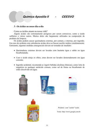 32
3 - Os ácidos no nosso dia-a-dia
Como os ácidos atuam na nossa vida?
Alguns ácidos são extremamente perigosos por serem corrosivos, como o ácido
sulfúrico e vários outros. Muitos deles são largamente utilizados na composição de
produtos de limpeza.
Os ácidos podem causar queimaduras externas, por contato, e internas, por ingestão.
Em caso de acidente com substâncias ácidas deve-se buscar auxílio médico imediatamente.
Entretanto, algumas medidas emergenciais devem ser tomadas de imediato:
• Queimaduras externas devem ser lavadas com bastante água e sabão ou água
bicarbonatada;
• Caso o ácido atinja os olhos, estes devem ser lavados demoradamente em água
corrente;
• Ingestão acidental, recomenda-se ingerir bebidas alcalinas (básicas), como leite de
magnésia ou qualquer antiácido comum, como sal de frutas ou bicarbonato de
sódio dissolvido em água.
Produtos com “caráter” ácido.
Fonte: http://www.google.com.br
Química Apostila II - CEESVO
 