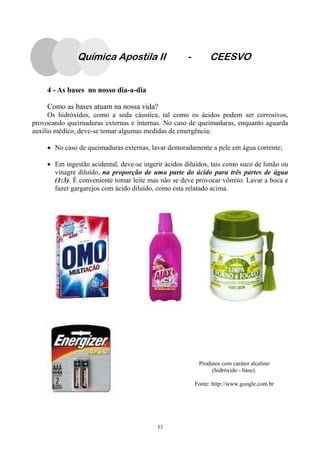 33
4 - As bases no nosso dia-a-dia
Como as bases atuam na nossa vida?
Os hidróxidos, como a soda cáustica, tal como os ácidos podem ser corrosivos,
provocando queimaduras externas e internas. No caso de queimaduras, enquanto aguarda
auxílio médico, deve-se tomar algumas medidas de emergência:
• No caso de queimaduras externas, lavar demoradamente a pele em água corrente;
• Em ingestão acidental, deve-se ingerir ácidos diluídos, tais como suco de limão ou
vinagre diluído, na proporção de uma parte do ácido para três partes de água
(1:3). É conveniente tomar leite mas não se deve provocar vômito. Lavar a boca e
fazer gargarejos com ácido diluído, como esta relatado acima.
Produtos com caráter alcalino
(hidróxido - base).
Fonte: http://www.google.com.br
Química Apostila II - CEESVO
 