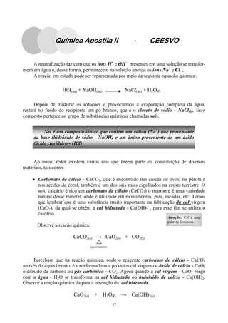 37
A neutralização faz com que os íons H+
e OH -
presentes em uma solução se transfor-
mem em água e, dessa forma, permanecem na solução apenas os íons Na+
e Cl -
.
A reação em estudo pode ser representada por meio da seguinte equação química:
Depois de misturar as soluções e provocarmos a evaporação completa da água,
restará no fundo do recipiente um pó branco, que é o cloreto de sódio - NaCl(S). Esse
composto pertence ao grupo de substâncias químicas chamadas sais.
Ao nosso redor existem vários sais que fazem parte da constituição de diversos
materiais, tais como:
• Carbonato de cálcio - CaCO3, que é encontrado nas cascas de ovos, na pérola e
nos recifes de coral, também é um dos sais mais espalhados na crosta terrestre. O
solo calcário é rico em carbonato de cálcio (CaCO3) o mármore é uma variedade
natural desse mineral, onde é utilizado em monumentos, pias, escadas, etc. Temos
que lembrar que é uma substância muito importante na fabricação da cal virgem
(CaO2), da qual se obtém a cal hidratada - Ca(OH)2 , para esse fim se utiliza o
calcário.
Observe a reação química:
CaCO3(s) → CaO2(s) + CO2(g)
aquecimento
Percebam que na reação química, onde o reagente carbonato de cálcio - CaCO3
através do aquecimento é transformado nos produtos cal virgem ou óxido de cálcio - CaO2
e dióxido de carbono ou gás carbônico - CO2. Agora quando a cal virgem - CaO2 reage
com a água - H2O se transforma na cal hidratada ou hidróxido de cálcio - Ca(OH)2.
Observe a reação química da para a obtenção da cal hidratada.
CaO2(s) + H2O(l) → Ca(OH)2(s)
HCl(aq) + NaOH(aq) NaCl(aq) + H2O(l)
Sal é um composto iônico que contêm um cátion (Na+
) que proveniente
da base (hidróxido de sódio - NaOH) e um ânion proveniente de um ácido
(ácido clorídrico - HCl)
Química Apostila II - CEESVO
Atenção: Cal é uma
palavra feminina.
 