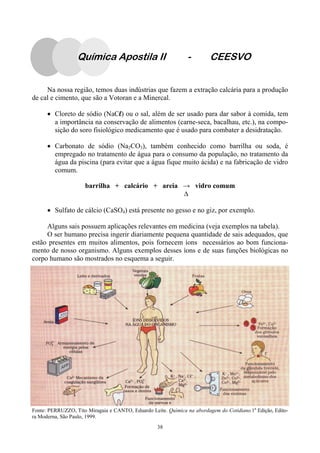 38
Na nossa região, temos duas indústrias que fazem a extração calcária para a produção
de cal e cimento, que são a Votoran e a Minercal.
• Cloreto de sódio (NaCl) ou o sal, além de ser usado para dar sabor à comida, tem
a importância na conservação de alimentos (carne-seca, bacalhau, etc.), na compo-
sição do soro fisiológico medicamento que é usado para combater a desidratação.
• Carbonato de sódio (Na2CO3), também conhecido como barrilha ou soda, é
empregado no tratamento de água para o consumo da população, no tratamento da
água da piscina (para evitar que a água fique muito ácida) e na fabricação de vidro
comum.
barrilha + calcário + areia → vidro comum
• Sulfato de cálcio (CaSO4) está presente no gesso e no giz, por exemplo.
Alguns sais possuem aplicações relevantes em medicina (veja exemplos na tabela).
O ser humano precisa ingerir diariamente pequena quantidade de sais adequados, que
estão presentes em muitos alimentos, pois fornecem íons necessários ao bom funciona-
mento de nosso organismo. Alguns exemplos desses íons e de suas funções biológicas no
corpo humano são mostrados no esquema a seguir.
Fonte: PERRUZZO, Tito Miragaia e CANTO, Eduardo Leite. Química na abordagem do Cotidiano.1a.
Edição, Edito-
ra Moderna, São Paulo, 1999.
Química Apostila II - CEESVO
 