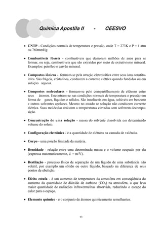 44
Química Apostila II - CEESVO
• CNTP - Condições normais de temperatura e pressão, onde T = 273K e P = 1 atm
ou 760mmHg.
• Combustíveis fósseis - combustíveis que demoram milhões de anos para se
formar, ou seja, combustíveis que são extraídos por meio de extrativismo mineral.
Exemplos: petróleo e carvão mineral.
• Compostos iônicos - formam-se pela atração eletrostática entre seus íons constitu-
intes. São frágeis, cristalinos, conduzem a corrente elétrica quando fundidos ou em
solução aquosa.
• Compostos moleculares - formam-se pelo compartilhamento de elétrons entre
seus átomos. Encontram-se nas condições normais de temperatura e pressão em
forma de gases, líquidos e sólidos. São insolúveis em água, solúveis em benzeno
e outros solventes apolares. Mesmo no estado se solução não conduzem corrente
elétrica. Suas moléculas resistem a temperaturas elevadas sem sofrerem decompo-
sição.
• Concentração de uma solução - massa do solvente dissolvida em determinado
volume do soluto.
• Configuração eletrônica - é a quantidade de elétrons na camada de valência.
• Corpo - uma porção limitada da matéria.
• Densidade - relação entre uma determinada massa e o volume ocupado por ela
(expressa matematicamente, d = m/V).
• Destilação - processo físico de separação de um líquido de uma substância não
volátil, por exemplo um sólido ou outro líquido, baseado na diferença de seus
pontos de ebulição.
• Efeito estufa - é um aumento de temperatura da atmosfera em conseqüência do
aumento da quantidade de dióxido de carbono (CO2) na atmosfera, o que leva
maior quantidade de radiações infravermelhas absorvida, reduzindo o escape do
calor para o espaço.
• Elemento químico - é o conjunto de átomos quimicamente semelhantes.
 