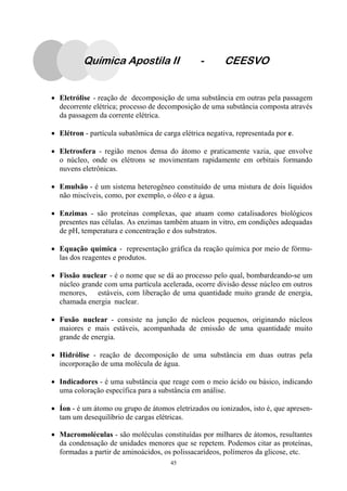 45
Química Apostila II - CEESVO
• Eletrólise - reação de decomposição de uma substância em outras pela passagem
decorrente elétrica; processo de decomposição de uma substância composta através
da passagem da corrente elétrica.
• Elétron - partícula subatômica de carga elétrica negativa, representada por e.
• Eletrosfera - região menos densa do átomo e praticamente vazia, que envolve
o núcleo, onde os elétrons se movimentam rapidamente em orbitais formando
nuvens eletrônicas.
• Emulsão - é um sistema heterogêneo constituído de uma mistura de dois líquidos
não miscíveis, como, por exemplo, o óleo e a água.
• Enzimas - são proteínas complexas, que atuam como catalisadores biológicos
presentes nas células. As enzimas também atuam in vitro, em condições adequadas
de pH, temperatura e concentração e dos substratos.
• Equação química - representação gráfica da reação química por meio de fórmu-
las dos reagentes e produtos.
• Fissão nuclear - é o nome que se dá ao processo pelo qual, bombardeando-se um
núcleo grande com uma partícula acelerada, ocorre divisão desse núcleo em outros
menores, estáveis, com liberação de uma quantidade muito grande de energia,
chamada energia nuclear.
• Fusão nuclear - consiste na junção de núcleos pequenos, originando núcleos
maiores e mais estáveis, acompanhada de emissão de uma quantidade muito
grande de energia.
• Hidrólise - reação de decomposição de uma substância em duas outras pela
incorporação de uma molécula de água.
• Indicadores - é uma substância que reage com o meio ácido ou básico, indicando
uma coloração específica para a substância em análise.
• Íon - é um átomo ou grupo de átomos eletrizados ou ionizados, isto é, que apresen-
tam um desequilíbrio de cargas elétricas.
• Macromoléculas - são moléculas constituídas por milhares de átomos, resultantes
da condensação de unidades menores que se repetem. Podemos citar as proteínas,
formadas a partir de aminoácidos, os polissacarídeos, polímeros da glicose, etc.
 