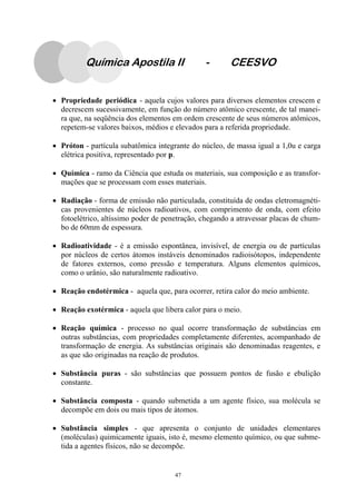 47
Química Apostila II - CEESVO
• Propriedade periódica - aquela cujos valores para diversos elementos crescem e
decrescem sucessivamente, em função do número atômico crescente, de tal manei-
ra que, na seqüência dos elementos em ordem crescente de seus números atômicos,
repetem-se valores baixos, médios e elevados para a referida propriedade.
• Próton - partícula subatômica integrante do núcleo, de massa igual a 1,0u e carga
elétrica positiva, representado por p.
• Química - ramo da Ciência que estuda os materiais, sua composição e as transfor-
mações que se processam com esses materiais.
• Radiação - forma de emissão não particulada, constituída de ondas eletromagnéti-
cas provenientes de núcleos radioativos, com comprimento de onda, com efeito
fotoelétrico, altíssimo poder de penetração, chegando a atravessar placas de chum-
bo de 60mm de espessura.
• Radioatividade - é a emissão espontânea, invisível, de energia ou de partículas
por núcleos de certos átomos instáveis denominados radioisótopos, independente
de fatores externos, como pressão e temperatura. Alguns elementos químicos,
como o urânio, são naturalmente radioativo.
• Reação endotérmica - aquela que, para ocorrer, retira calor do meio ambiente.
• Reação exotérmica - aquela que libera calor para o meio.
• Reação química - processo no qual ocorre transformação de substâncias em
outras substâncias, com propriedades completamente diferentes, acompanhado de
transformação de energia. As substâncias originais são denominadas reagentes, e
as que são originadas na reação de produtos.
• Substância puras - são substâncias que possuem pontos de fusão e ebulição
constante.
• Substância composta - quando submetida a um agente físico, sua molécula se
decompõe em dois ou mais tipos de átomos.
• Substância simples - que apresenta o conjunto de unidades elementares
(moléculas) quimicamente iguais, isto é, mesmo elemento químico, ou que subme-
tida a agentes físicos, não se decompõe.
 