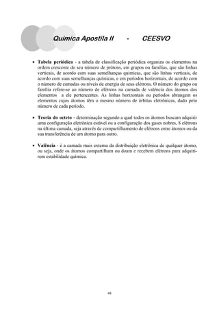 48
Química Apostila II - CEESVO
• Tabela periódica - a tabela de classificação periódica organiza os elementos na
ordem crescente do seu número de prótons, em grupos ou famílias, que são linhas
verticais, de acordo com suas semelhanças químicas, que são linhas verticais, de
acordo com suas semelhanças químicas, e em períodos horizontais, de acordo com
o número de camadas ou níveis de energia de seus elétrons. O número do grupo ou
família refere-se ao número de elétrons na camada de valência dos átomos dos
elementos a ele pertencentes. As linhas horizontais ou períodos abrangem os
elementos cujos átomos têm o mesmo número de órbitas eletrônicas, dado pelo
número de cada período.
• Teoria do octeto - determinação segundo a qual todos os átomos buscam adquirir
uma configuração eletrônica estável ou a configuração dos gases nobres, 8 elétrons
na última camada, seja através de compartilhamento de elétrons entre átomos ou da
sua transferência de um átomo para outro.
• Valência - é a camada mais externa da distribuição eletrônica de qualquer átomo,
ou seja, onde os átomos compartilham ou doam e recebem elétrons para adquiri-
rem estabilidade química.
 