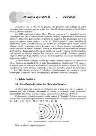 7
Mendeleyev não acertou só na previsão do germânio, mas também de outros
elementos ainda desconhecidos até então. Em 1906, Mendeleyev recebeu o Prêmio Nobel
por este laborioso trabalho.
Em 1913, o cientista britânico Henry Moseley enunciou a “Lei periódica” que diz:
“As propriedades físicas e químicas dos elementos são funções periódicas de seus números
atômicos”. Descobriu que o número de prótons no núcleo de um determinado átomo era
sempre o mesmo e criou, então, o conceito de “número atômico”, como identidade de
determinado átomo. Considerando que não existem dois elementos com o mesmo número
atômico, Moseley rearranjou a tabela de acordo com o número atômico; ordenando-os em
ordem crescente de número atômico. Com isto, os problemas que ainda existiam na tabela
de Mendeleyev desapareceram. Devido ao trabalho de Moseley, a tabela periódica moderna
está baseada no número atômico dos elementos, sem, contudo, abandonar conceitos
originais. O modelo hoje adaptado inclui as novas descobertas e os novos resultados que
foram sendo obtidos.
A última maior alteração sofrida pela tabela periódica resultou do trabalho de
Glenn Seaborg, na década de 50. A partir da descoberta do plutônio, em 1940, Seaborg
descobriu todos os elementos transurânicos (elementos de número atômico 94 a 102);
reconfigurou a tabela periódica colocando a série dos actinídeos abaixo dos lantanídeos.
Em 1951, Seaborg recebeu o Prêmio Nobel em química pelo seu trabalho e, em sua
homenagem, o elemento 106 da tabela periódica recebeu o nome de seaborgium.
2 – Tabela Periódica:
2.1 - Classificação Periódica dos Elementos Químicos
A tabela periódica organiza os elementos em grupos, que são as colunas e
períodos, que são as linhas horizontais. O sistema de numeração usada atualmente é
recomendado pela União Internacional de Química Pura e Aplicada (IUPAC).
Cada uma das linhas (horizontais) recebe o nome de “Período”. Todos os elementos
classificados num mesmo período têm o mesmo número de níveis ou camadas eletrônicas
(K = 2, L = 8, M = 18, N = 32, O = 32, P = 18 e Q = 2).
Observe a tabela na página seguinte.
Fonte: Estrutura da Matéria / Vera Lúcia D. Novais - Ed. Atual.
Química Apostila II - CEESVO
 