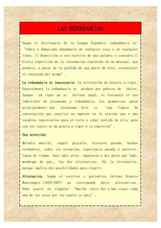 Según el diccionario de la Lengua Española, redundancia es:
“Sobra o demasiada abundancia de cualquier cosa o en cualquier
línea. // Repetición o uso excesivo de una palabra o concepto.//
Cierta repetición de la información contenida en un mensaje, que
permite, a pesar de la pérdida de una parte de éste, reconstruir
el contenido del mismo”.
La redundancia es innecesaria; la reiteración da énfasis o vigor.
Generalmente la redundancia se produce por pobreza de léxico.
Aunque en rigor no se definen igual, es frecuente el uso
indistinto de pleonasmo y redundancia. Los gramáticos optan
principalmente por pleonasmo. Éste es “una figura de
construcción que consiste en emplear en la oración uno o más
vocablos innecesarios para el recto y cabal sentido de ella, pero
con los cuales se da gracia o vigor a la expresión”.
Una selección:
Melodía musical, regalo gratuito, historia pasada, hechos
verdaderos, todos sin excepción, experiencia pasada o anterior,
lapso de tiempo, hace años atrás, empataron a dos goles por lado,
mendrugo de pan,, las dos alternativas, (Es la alternativa,
porque implica dos posibilidades para elegir).
Alternativa. Según el escritor y periodista chileno Ernesto
Montenegro (1885-1967) no corresponde decir alternativas.
Debe usarse en singular: “Opción entre dos o más cosas; cada
una de las cosas por las cuales se opta”.
LAS REDUNDANCIAS
 