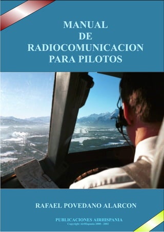 PUBLICACIONES AIRHISPANIA - 1PUBLICACIONES AIRHISPANIA
Copyright AirHispania 2000 - 2002
RAFAEL POVEDANO ALARCON
MANUALMANUALMANUAL
DEDEDE
RADIOCOMUNICRADIOCOMUNICRADIOCOMUNICAAACIONCIONCION
PARA PILOTOSPARA PILOTOSPARA PILOTOS
 