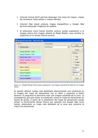    Internet Virtual Earth permite descargar tres tipos de mapas: mapas
       de carreteras, fotos aéreas y mapas híbridos.

      Internet Map Quest produce mapas topográficos y Google Map
       permite descargar imágenes de satélite.

      Si selecciona como fuente Another picture, puede superponer a la
       imagen activa otra imagen abierta en Radio Mobile, cuyo nombre se
       especifica en el campo Source picture.




Figura 11. Utilidad Merge Picture para superponer una imagen previamente abierta a la imagen
activa.


Es posible obtener mapas más detallados seleccionando una cuadrícula en
la imagen del mapa de elevaciones con el ratón y pulsando el botón
derecho. El programa le permitirá crear una imagen ampliada de la zona. Le
aconsejamos que para hacer la ampliación utilice el mapa de elevaciones en
escala de grises. A partir de la ampliación del mapa de elevaciones puede
utilizar la herramienta Merge Picture por ejemplo con Google Map como
fuente, obteniendo un mapa más detallado de la zona que conserva la
matriz de elevaciones.




                                                                                         12
 