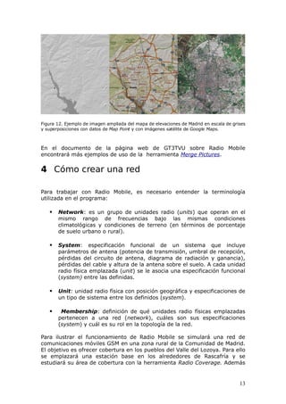 Figura 12. Ejemplo de imagen ampliada del mapa de elevaciones de Madrid en escala de grises
y superposiciones con datos de Map Point y con imágenes satélite de Google Maps.



En el documento de la página web de GT3TVU sobre Radio Mobile
encontrará más ejemplos de uso de la herramienta Merge Pictures. G3TVU

4 Cómo crear una red

Para trabajar con Radio Mobile, es necesario entender la terminología
utilizada en el programa:

      Network: es un grupo de unidades radio (units) que operan en el
       mismo rango de frecuencias bajo las mismas condiciones
       climatológicas y condiciones de terreno (en términos de porcentaje
       de suelo urbano o rural).

      System: especificación funcional de un sistema que incluye
       parámetros de antena (potencia de transmisión, umbral de recepción,
       pérdidas del circuito de antena, diagrama de radiación y ganancia),
       pérdidas del cable y altura de la antena sobre el suelo. A cada unidad
       radio física emplazada (unit) se le asocia una especificación funcional
       (system) entre las definidas.

      Unit: unidad radio física con posición geográfica y especificaciones de
       un tipo de sistema entre los definidos (system).

       Membership: definición de qué unidades radio físicas emplazadas
       pertenecen a una red (network), cuáles son sus especificaciones
       (system) y cuál es su rol en la topología de la red.

Para ilustrar el funcionamiento de Radio Mobile se simulará una red de
comunicaciones móviles GSM en una zona rural de la Comunidad de Madrid.
El objetivo es ofrecer cobertura en los pueblos del Valle del Lozoya. Para ello
se emplazará una estación base en los alrededores de Rascafría y se
estudiará su área de cobertura con la herramienta Radio Coverage. Además


                                                                                        13
 