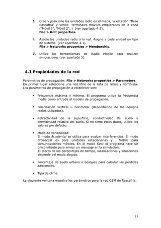 5.    Cree y posicione las unidades radio en el mapa; la estación “Base
            Rascafría” y varios terminales móviles emplazados en la zona
            (“Móvil 1”, “Móvil 2”…) (ver apartado 4.2).
            File > Unit properties.

      6.    Asocie las unidades radio a la red. Asigne a cada unidad un tipo
            de sistema. (ver apartado 4.3).
            File > Networks properties > Membership.

      7.    Utilice las herramientas de        Radio    Mobile   para   realizar
            simulaciones (ver apartado 5).



 4.1 Propiedades de la red

Parámetros de propagación: File > Networks properties > Parameters.
En primer lugar seleccione una red libre de la lista de redes y nómbrela.
Los parámetros de propagación a establecer son:

          Frecuencia máxima y mínima. El programa utiliza la frecuencia
           media como entrada al modelo de propagación.

          Polarización vertical u horizontal (dependiendo de los equipos
           reales utilizados).

          Refractividad de la superficie, conductividad del suelo y
           permitividad relativa del suelo. Si no tiene éstos datos, utilice los
           valores por defecto.

          Modo de variabilidad:
           El modo Accidental se utiliza para evaluar interferencias. El modo
           Broadcast es para unidades estacionarias y             Mobile para
           comunicaciones móviles. En el modo Spot el programa hace un
           único intento para enviar un mensaje en la simulación.
           El efecto de los porcentajes de tiempo, localizaciones y situaciones
           depende del modo elegido.

          Porcentaje de suelo urbano o bosques para calcular las pérdidas
           adicionales.

          Tipo de clima.

La siguiente ventana muestra los parámetros para la red GSM de Rascafría:




                                                                             15
 