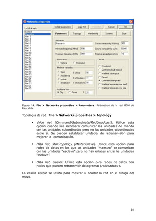 Figura 14. File > Networks properties > Parameters. Parámetros de la red GSM de
Rascafría.

Topología de red: File > Networks properties > Topology

         Voice net (Command/Subordinate/Redbroadcast). Utilice esta
          opción cuando sea necesario comunicar las unidades de mando
          con las unidades subordinadas pero no las unidades subordinadas
          entre sí. Se pueden establecer unidades de retransmisión para
          mejorar la comunicación.

         Data net, star topology (Master/slave). Utilice esta opción para
          redes de datos en las que las unidades “maestro” se comunican
          con las unidades “esclavo” pero no hay enlaces entre las unidades
          “esclavo”.

         Data net, cluster. Utilice esta opción para redes de datos con
          nodos que pueden retransmitir datagramas (rebroadcast).

La casilla Visible se utiliza para mostrar u ocultar la red en el dibujo del
mapa.




                                                                            16
 